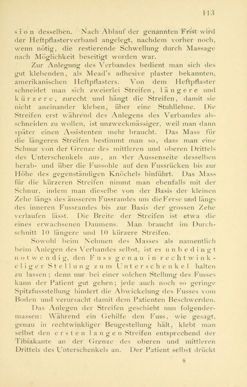 tu s i o n desselben. Nach Ablauf der genannten Frist wird der Heftpflasterverband angelegt, nachdem vorher noch, wenn nötig, die restierende Schwellung durch Massage nach Möglichkeit beseitigt worden war. Zur Anlegung des Verbandes bedient man sich des gut klebenden, als Mead's adhesive plaster bekannten, amerikanischen Heftpflasters. Von dem Heftpflaster schneidet man sich zweierlei Streifen, längere und kürzere, zurecht und hängt die Streifen, damit sie nicht aneinander kleben, über eine Stuhllehne. Die Streifen erst während des Anlegens des Verbandes ab- schneiden zu wollen, ist unzweckmässiger, weil man dann später einen Assistenten mehr braucht. Das Mass für die längeren Streifen bestimmt man so, dass man eine Schnur von der Grenze des mittleren und oberen Drittels des Unterschenkels aus, an der Außenseite desselben herab- und über die Fussohle auf den Fussrücken bis zur Höhe des gegenständigen Knöchels hinführt. Das Mass für die kürzeren Streifen nimmt man ebenfalls mit der Schnur, indem man dieselbe von der Basis der kleinen Zehe längs des äusseren Fussrandes um dieFerse und längs de- inneren Fussrandes bis zur Basis der grossen Zehe verlaufen läs>t. Die Breite der Streifen ist etwa die eines erwachsenen Daumens. Man braucht im Durch- schnitt 10 längere und 10 kürzere Streifen. Sowohl beim Nehmen des Masses als namentlich beim Anlegen des Verbandes selbst, ist es u n 1) e d i n g t n o twen'di g. den F u s s genau in rechtwink- eliger S t e 11 u n g z u m Untersch e n k e 1 halten zu lassen : denn nur bei einer solchen Stellung des Füsses kann der Patient gut gehen; jede auch noch so geringe Spitzfussstellung hindert die Abwickelung des Fusses vom Boden und verursacht damit dem Patienten Beschwerden. Das Anlegen der Streifen geschieht nun folgender- massen: Während ein Gehilfe den Fuss, wie gesagt, genau in rechtwinkliger Beugestellung hält, klebt man selbst den erst e n lange n Streifen entsprechend der Tibiakante an der Grenze des oberen und mittlere^ Drittels des Unterschenkels an. Der Patient selbst drückt