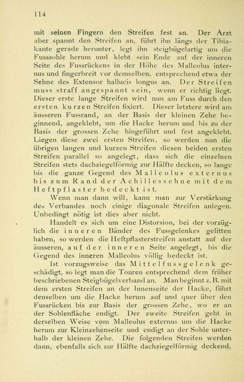 mit seinen Fingern den Streifen fest an. Der Arzt aber spannt den Streifen an, führt ihn längs der Tibia- kante gerade herunter, legt ihn steigbügelartig um die Fusssohle herum und klebt sein Ende auf der inneren Seite des Fussrückens in der Höhe des Malleolus inter- nus und fingerbreit vor demselben, entsprechend etwa der Sehne des Extensor hallucis longus an. Der Streifen muss straff angespannt sein, wenn er richtig liegt. Dieser erste lange Streifen wird nun am Fuss durch den ersten kurzen Streifen fixiert. Dieser letztere wird am äusseren Fussrand, an der Basis der kleinen Zehe be- ginnend, angeklebt, um die Hacke herum und bis zu der Basis der grossen Zehe hingeführt und fest angeklebt. Liegen diese zwei ersten Streifen, so werden nun die übrigen langen und kurzen Streifen diesen beiden ersten Streifen parallel so angelegt, dass sich die einzelnen Streifen stets dachziegelförmig zur Hälfte decken, so lange bis die ganze Gegend des Malleolus externus bis zum Rand der Achillessehne mit dem Heftpflaster bedeckt ist. Wenn man dann will, kann man zur Verstärkung des Verbandes noch einige diagonale Streifen anlegen. Unbedingt nötig ist dies aber nicht. Handelt es sich um eine Distorsion, bei der vorzüg- lich die inneren Bänder des Fussgelenkes gelitten haben, so werden die Heftpflasterstreifen anstatt auf der äusseren, auf der inneren Seite angelegt, bis die Gegend des inneren Malleolus völlig bedeckt ist. Ist vorzugsweise das Mittel fussgelenk ge- schädigt, so legt man die Touren entsprechend dem früher beschriebenen Steigbügelverband an. Man beginnt z. B. mit dem ersten Streifen an der Innenseite der Hacke, führt denselben um die Hacke herum auf und quer über den Fussrücken bis zur Basis der grossen Zehe, wo er an der Sohlenfläche endigt. Der zweite Streifen geht in derselben Weise vom Malleolus externus um die Hacke herum zur Kleinzehenseite und endigt an der Sohle unter- halb der kleinen Zehe. Die folgenden Streifen werden dann, ebenfalls sich zur Hälfte dachziegelförmig deckend,