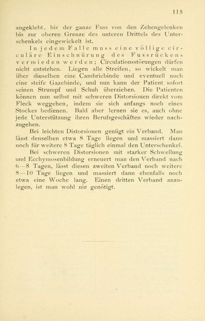 angeklebt, bis der ganze Imiss von den Zehengelenken bis zur oberen Grenze des unteren Drittels des Unter- schenkels eingewickelt ist. I n j e d e in F alle m u s s eine völlige c i r - c u1ä re Ei n s chnürung des Fussrückens v ermieden w erden; Circulationsstörungen dürfen nicht entstehen. Liegen alle Streifen, so wickelt man über dieselben eine Cambricbinde und eventuell noch eine steife Gazebinde, und nun kann der Patient sofort seinen vStrumpf und Schuh überziehen. Die Patienten können nun selbst mit schweren Distorsionen direkt vom Fleck weggehen, indem sie sich anfangs noch eines vStockes bedienen. Bald aber lernen sie es, auch ohne jede Unterstützung ihren Berufsgeschäften wieder nach- zugehen. Bei leichten Distorsionen genügt ein Verband. Man lässt denselben etwa 8 Tage liegen und massiert dann noch für weitere 8 Tage täglich einmal den Unterschenkel. Bei schweren Distorsionen mit starker Schwellung und Ecchymosenbildung erneuert man den Verband nach 6 — 8 Tagen, lässt diesen zweiten Verband noch weitere 8—10 Tage liegen und massiert dann ebenfalls noch etwa eine Woche lang. Einen dritten Verband anzu- legen, ist man wohl nie genötigt.