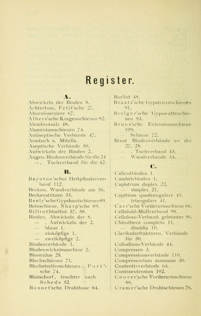 Register. Abwickeln der Binden 8. Achtertour, Petit'sche 27. Ahornfourniere 67'. Albe rs'schc Kragenschienen ('2. Alembrotsalz 4K. Aluminiumschienen 74. Antiseptische Verbände 47. Armtuch s. Mitella. Aseptische Verbände 50. Aufwickeln der Binden 2. Augen. Hindenverbünde für die 24 — , Tuchverband für die 42. B. Ba v n t o n 'scher Heftpflasterver- * band 112. Hecken. Wundverbände am 56. Heckenstützen 55. Beel v'scheGypshanf schienen 89. Heinschiene, Sharp'sche 69. Hillrothbattist 57. 58. Binden, Abwickeln der S. — . Aufwickeln der 2. blaue 1. einköpfige 1. — zweiköpfige 2. Hindenverbände 1. Binden wickelmasehine 2. Binoculus 25. Blechschienen 71- Blechstreifenschienen . P o r t '- sehe 74. Blutschorf, feuchter nach Schede 52. Bonnet'sche Drahthose 64. Borlint 48. B i;i a t /.'sehe (rypstricotschienen 91. Brei g e r'sche (rvpswatteschie- nen 93. Brun s'sche Rxtensionssclüene 109. Schiene J2. Brust Bindenverbände an der 27. 28. . Tuchverband 15. Wundverbände 54. 1. Calicotbinden 1. Cambricbinden 1. Capistrum duj^lex 22. simplex 21. Capitium quadrangulare 41. — trianguläre 41. C' i\ r r'sche Vorderarmschiene 66. Celluloid-Mullverband l»s. Cellulose-Verband, geleimter 96. Chirotheca completa 11. -— dimidia 10. Clavikularfrakturen, Vrerbände für 30. Collodium-Verbände 44. (Jompressen 3. Compressionsverbände 110. Compressorium mammae 30. Contentivverbände 64. Contraextension 1<»2. C o o v e r'sche Vorderarmsehiene 66. Cr am e r'sche Drahtschienen Jb.
