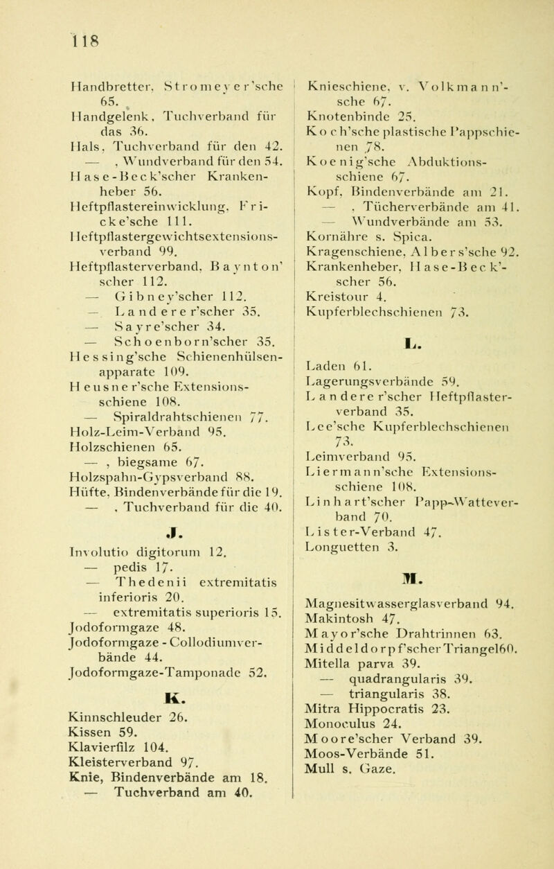 Handbretter. Stromever'sehe 65. . Handgelenk, Tuchverband für das 36. Hals, Tuchverband für den 42. — , Wundverband für den 54. H as e-Bec k'scher Kranken- heber 56. Heftpflastereinwicklung. Fri- cke'sche 111. Ileftpflastergewichtsextensions- verband 99. Heftpflasterverband. Baynton' scher 112. — Gibney'scher 112. — Landere r'scher 35. — Sayre'scher 34. — Seh o enborn'scher 35. Hessin g'sche Sc hienenhülsen- apparate 109. Heusne r'sche Extensions- schiene 108. — Spiraldrahtschienen 77. Holz-Leim-Verband 95. Holzschienen 65. — , biegsame 67. Holzspahn-Gypsverband 88. Hüfte, Bindenverbände für die 19. — , Tuchverband für die 40. Involutio digitorum 12. — pedis 17- — Thedenii extremitatis inferioris 20. — extremitatis superioris 15. Jodoformgaze 48. Jodoformgaze - Gallodiumver- bände 44. Jodoformgaze-Tamponade 52. K. Kinnschleuder 26. Kissen 59. Klavierfilz 104. Kleisterverband 97. Knie, Bindenverbände am 18. — Tuchverband am 40. Knieschiene, v. Volkmann'- sche 67. Knotenbinde 25. Ko ch'sche plastische Pappschie- nen ,78. Koenig'sche Abduktions- schiene 67. Kopf, Bindenverbände am 21. . Tücherverbände am 41. Wundverbände am 53. Kornähre s. Spica. Kragenschiene, A1 b e r s'sche 92. Krankenheber, Hase-Bec k'- scher 56. Kreistour 4. Kupferblechschienen 7^- Laden 61. Lagerungsverbande 59. L a n dere r'scher Heftpflaster- verband 35. Lee'sche Kupferblechschienen Leimverband 95. Liermann'sche Extensions- schiene 108. Li n h art'scher Papp-Wattever- band 70. Lister-Verband 47. Longuetten 3. M. Magnesit Wasserglas verband 94. Makintosh 47. Mayo r'sche Drahtrinnen 63. M i d d e 1 d o r p f'scher Triangel60. Mitella parva 39. — quadrangularis 39. — triangularis 38. Mitra Hippocratis 23. Monoeulus 24. Moore'scher Verband 39. Moos-Verbände 51. Mull s. Gaze.