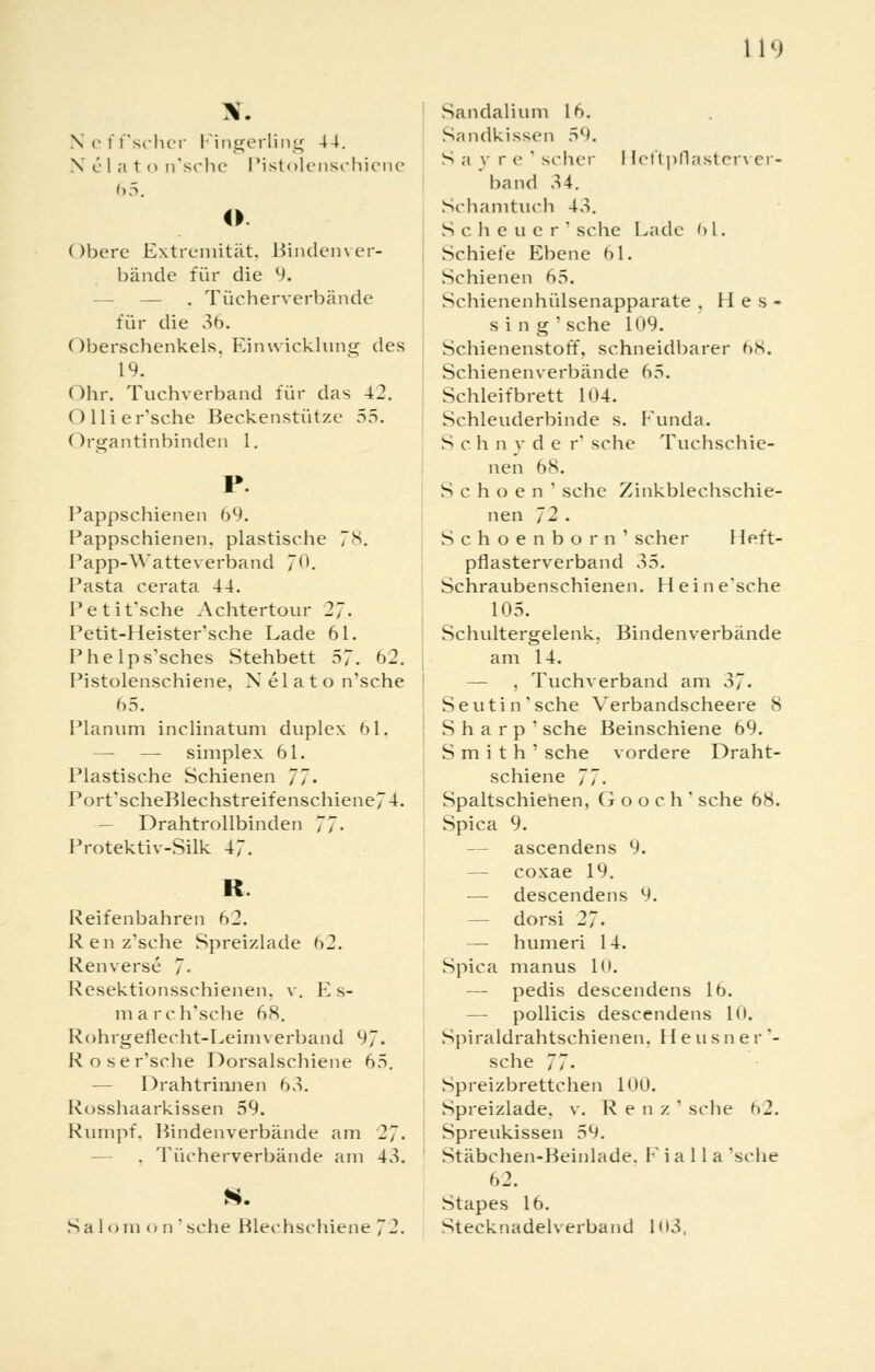 Neff'scher Fingerling 44. N elat o n'sche Pistolenschiene 65. ©. Obere Extremität. Bindenver- bände für die 9. — . Tücherverbände für die 36. Oberschenkels. Einwicklung des 19. Ohr. Tuchverband für das 42. O 11 i e r'sche Beckenstütze 55. Organtlnbinden 1. Pappschienen 69. Pappschienen, plastische 7S. Papp-Watteverband 7. Pasta cerata 44. Petit'sche Achtertour 2~. Petit-Heister'sche Lade 61. Phelps'sches Stehbett 57. 62. Pistolenschiene, Nelato n'sche 65. Planum inclinatum duplex 61. —■ — simplex 61. Plastische Schienen 77» Port'scheBlechstreifenschiene74. — Drahtrollbinden 77- Protektiv-Silk 47. R. Reifenbahren 62. Ken//sehe Spreizlade 62. Renverse 7- Resektionsschienen, v. Es- march'sche 68. Rohrgeflecht-Leim verband 97. Rose r'sche Dorsalscbiene 65. — Drahtrinnen 63. Rosshaarkissen 59. Rumpf. Bindenverbände am 27. . Tücherverbände am 43. S. Sa lom o n ' sehe Blechschiene 72. Sandalium 16. Sandkissen 59. S a v r e ' scher I Leftpflasten er- band 34. Schamtuch 43. Scheuer' sehe Lade f> l. Schiele Ebene 61. Schienen 65. Schienenhülsenapparate , lies« sing' sehe 109. Schienenstoff, schneidbarer 68. Schienenverbände 65. Schleif brett 104. Schleuderbinde s. Funda. Sehn y der' sehe Tuchschie- nen 68. S c h o e n ' sehe Zinkblechschie- nen 72 . Schoenborn' scher Heft- pflasterverband r>5. Schraubenschienen. Hein e'sche 105. Schultergelenk. Binden verbände am 14. — , Tuchverband am 37- Seutin'sche Verbandscheere 8 Sharp' sehe Beinschiene 69. Smith' sehe vordere Draht- schiene 77. Spaltschiehen, Gooch' sehe 68. Spica 9. — ascendens 9. — coxae 19. — descendens 9. — dorsi 27. — humeri 14. Spica manus 10. — pedis descendens 16. — pollicis descendens 10. Spiraldrahtschienen, Heusner'- sehe 77. Spreizbrettchen 100. Spreizlade, v. R e n z ' sehe h2. Spreukissen 59. Stäbchen-Beinlade. F i a 11 a 'sehe 62. Stapes 16. Stecknadelverband H»3.