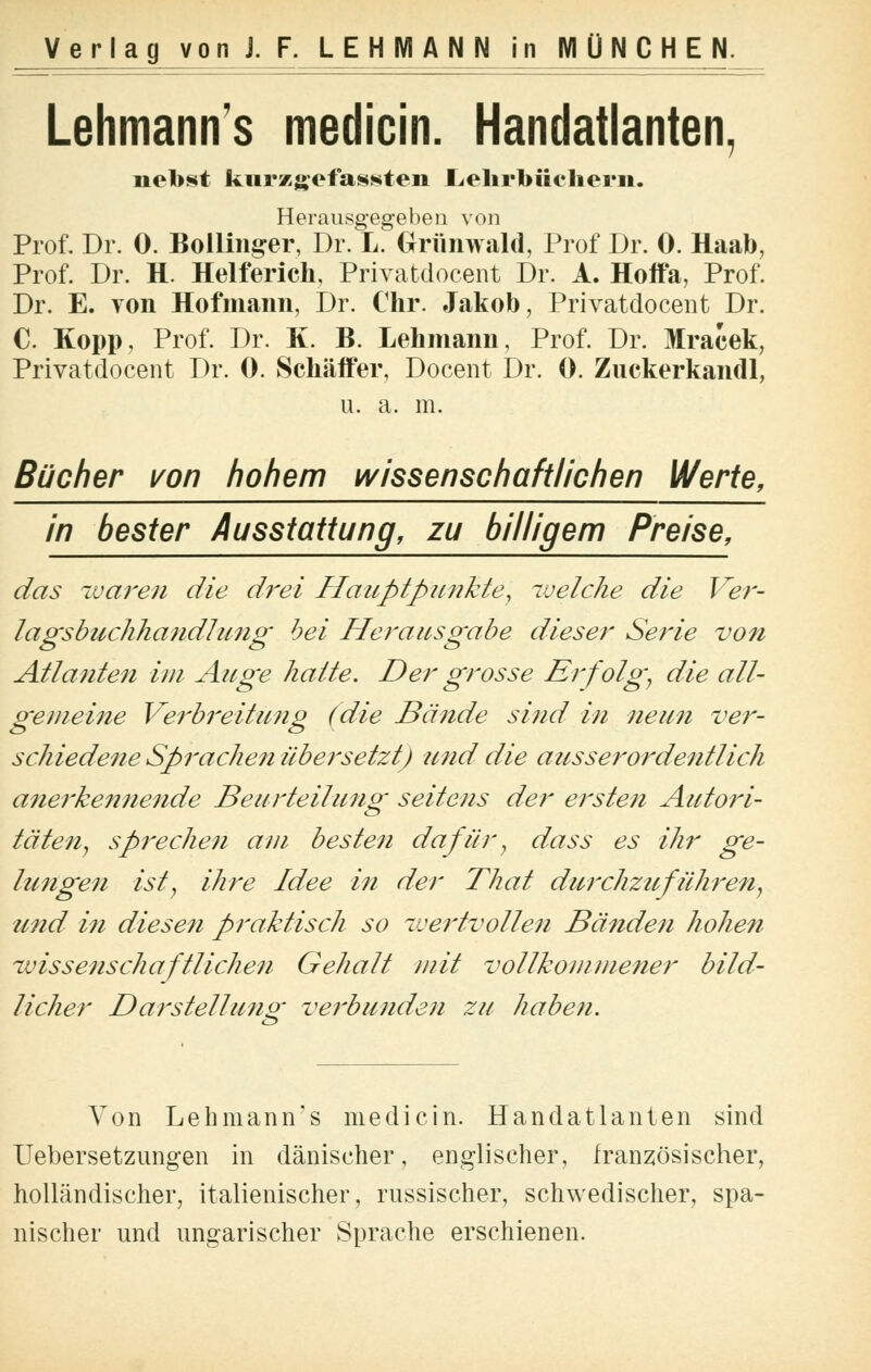 Lehmanns medicin. Handatlanten, nebst kurzgefassten Lehrbüchern. Herausgegeben von Prof. Dr. 0. Bollinger, Dr. L. Grünwald, Prof Dr. 0. Haab, Prof. Dr. H. Helferich, Privatdocent Dr. A. Hoffa, Prof. Dr. E. von Hofmann, Dr. Chr. Jakob, Privatdocent Dr. C. Kopp, Prof. Dr. K. B. Lehmann, Prof. Dr. Mracek, Privatdocent Dr. 0. Schäffer, Docent Dr. 0. Zuckerkandl, u. a. m. Bücher von hohem wissenschaftlichen Werte, in bester Ausstattung, zu billigem Preise, das waren die drei Hauptpunkte, welche die Ver- lagsbuchhandlung hei Herausgabe dieser Serie von Atlanten im Auge halte. Der grosse Erfolg', die all- gemeine Verbreitung (die Bände sind in neun ver- schiedene Sprachen übersetzt) und die ausserordentlich anerkennende Beurteilung seitens der ersten Autori- täten , sprechen am besten dafür, dass es ihr ge- lungen ist, ihre Idee in der That durchzuführen, und in diesen praktisch so wertvollen Bänden hohen wissenschaftlichen Gehalt mit vollkommener bild- licher Darstellung verbunden zu haben. Von Lehmann's medicin. Handatlanten sind Uebersetzungen in dänischer, englischer, französischer, holländischer, italienischer, russischer, schwedischer, spa- nischer und ungarischer Sprache erschienen.