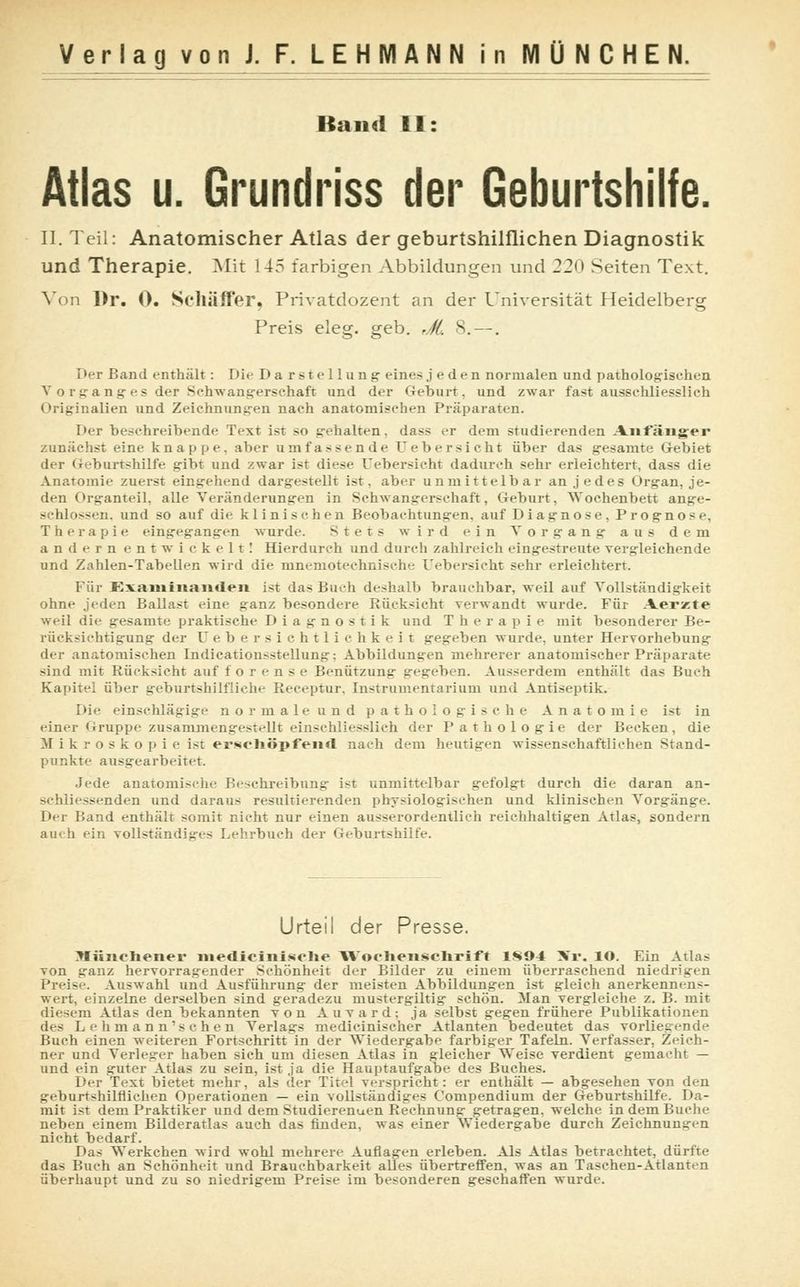 Band II: Atlas u. Grundriss der Geburtshilfe. II. Teil: Anatomischer Atlas der geburtshilflichen Diagnostik und Therapie. Mit 145 farbigen Abbildungen und 220 Seiten Text. Von Dr. 0. Scliäffer, Privatdozent an der Universität Heidelberg Preis eleg. geb. rJL 8. —. I»er Band enthält : Di«- Darstellung eine^j eden normalen und pathologischen V o rgang es der Schwangerschaft und der Geburt, und zwar fast ausschliesslich Originalien und Zeichnungen nach anatomischen Präparaten. Der besehreibende Text ist so gehalten, dass er dem studierenden Anfänger zunächst eine knappe, aber umfassende Uebersicht über das gesamte Gebiet der Geburtshilfe gibt und zwar ist diese Uebersicht dadurch sehr erleichtert, dass die Anatomie zuerst eingehend dargestellt ist. aber unmittelbar an jedes Organ, je- den Organteil, alle Veränderungen in Schwangerschaft, Geburt, Wochenbett ange- sehlossen, und so auf die klinischen Beobachtungen, auf Diagnose, Prognose, Therapie eingegangen wurde. Stets wird ein Vorgang aus dem andern entwickelt! Hierdurch und durch zahlreich eingestreute vergleichende und Zahlen-Tabellen wird die mnemotechnische Uebersicht sehr erleichtert. Für Examinanden ist das Buch deshalb brauchbar, weil auf Vollständigkeit ohne jeden Ballast eine ganz besondere Rücksicht verwandt wurde. Für Aerzte weil die gesamte praktische Diagnostik und Therapie mit besonderer Be- rücksichtigung der U e b e r s i c h 11 i c h k e i t gegeben wurde, unter Hervorhebung der anatomischen Indication.-stellung: Abbildungen mehrerer anatomischer Präparate sind mit Rücksicht auf forense Benützung gegeben. Ausserdem enthält das Buch Kapitel über geburtshilfliche Receptur, Instrumentarium und Antiseptika Die einschlägige n o r m a 1 e u n d pathologische Anatomie ist in einer «iruppc zusammengestellt einschliesslich der Pathologie der Becken, die Mikroskopie ist ersehöpfenrt nach dem heutigen wissenschaftlichen Stand- punkte ausgearbeitet. Jede anatomixiic Beschreibung ist unmittelbar gefolgt durch die daran an- -chlicssenden und daraus resultierenden physiologischen und klinischen Vorgänge. Der Rand enthält somit nicht nur einen ausserordentlich reichhaltigen Atlas, sondern auch ein vollständiges Lehrbuch der Geburtshilfe. Urteil der Presse. Jlünehener mediciiiiwt'lie AVocheiischrift 1S04 \r. lO. Ein Atlas von ganz hervorragender Schönheit der Bilder zu einem überraschend niedrigen Preise. Auswahl und Ausführung der meisten Abbildungen ist gleich anerkennen— wert, einzelne derselben sind geradezu mustergiltig schön. Man vergleiche z. B. mit diesem Atlas den bekannten von Auvard; ja selbst gegen frühere Publikationen des Lehmann'schen Verlags medicinischer Atlanten bedeutet das vorliegende Buch einen weiteren Fortschritt in der Wiedergabe farbiger Tafeln. Verfasser, Zeich- ner und Verleger haben sich um diesen Atlas in gleicher Weise verdient gemacht — und ein guter Atlas zu sein, ist ja die Hauptaufgabe des Buches. Der Text bietet mehr, als der Titel verspricht: er enthält — abgesehen von den geburtshilflichen Operationen — ein vollständiges Compendium der Geburtshilfe. Da- mit ist dem Praktiker und dem Studierenuen Rechnung getragen, welche in dem Buche neben einem Bilderatlas auch das finden, was einer Wiedergabe durch Zeichnungen nicht bedarf. Das Werkchen wird wohl mehrere Auflagen erleben. Als Atlas betrachtet, dürfte das Ruch an Schönheit und Brauchbarkeit alles übertreffen, was an Taschen-Atlanten überhaupt und zu so niedrigem Preise im besonderen geschaffen wurde.