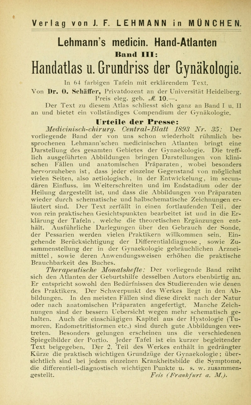 Lehmanns medicin. Hand-Atlanten Band III: Handatlas u. Grundriss der Gynäkologie. In 64 farbigen Tafeln mit erklärendem Text. Von Dr. 0. Schäffer, Privatdozent an der Universität Heidelberg. Preis eleg. geb. Jl, 10.—. Der Text zu diesem Atlas schliesst sich ganz an Band I u. II an und bietet ein vollständiges Compendium der Gynäkologie. Urteile der Presse: Medicinisch-Chirurg. Central-Blatt 1893 Nr. 35: Der vorliegende Band der von uns schon wiederholt rühmlich be- sprochenen Lehmann'schen medicinischen Atlanten bringt eine Darstellung des gesamten Gebietes der Gynaekologie. Die treff- lich ausgeführten Abbildungen bringen Darstellungen von klini- schen Fällen und anatomischen Präparaten} wobei besonders hervorzuheben ist, dass jeder einzelne Gegenstand von möglichst vielen Seiten, also aetiologisch, in der Entwicklung, im secun- dären Einfluss. im Weiterschreiten und im Endstadium oder der Heilung dargestellt ist, und dass die Abbildungen von Präparaten wieder durch schematische und halbschematische Zeichnungen er- läutert sind. Der Text zerfällt in einen fortlaufenden Teil, der von rein praktischen Gesichtspunkten bearbeitet ist und in die Er- klärung der Tafeln , welche die theoretischen Ergänzungen ent- hält. Ausführliche Darlegungen über den Gebrauch der Sonde, der Pessarien werden vielen Praktikern willkommen sein. Ein- gehende Berücksichtigung der Differentialdiagnose , sowie Zu- sammenstellung der in der Gynaekologie gebräuchlichen Arznei- mittel , sowie deren Anwendungsweisen erhöhen die praktische Brauchbarkeit des Buches. Therapeutische Monatshefte: Der vorliegende Band reiht sich den Atlanten der Geburtshilfe desselben Autors ebenbürtig an. Er entspricht sowohl den Bedürfnissen des Studierenden wie denen des Praktikers. Der Schwerpunkt des Werkes liegt in den Ab- bildungen. In den meisten Fällen sind diese direkt nach der Natur oder nach anatomischen Präparaten angefertigt. Manche Zeich- nungen sind der bessern Uebersicht wegen mehr schematisch ge- halten. Auch die einschlägigen Kapitel aus der Hystologie (Tu- moren, Endometritisformen etc.) sind durch gute Abbildungen ver- treten. Besonders gelungen erscheinen uns die verschiedenen Spiegelbilder der Portio. Jeder Tafel ist ein kurzer begleitender Text beigegeben, Der 2. Teil des Werkes enthält in gedrängter Kürze die praktisch wichtigen Grundzüge der Gynaekologie ; über- sichtlich sind bei jedem einzelnen Krankheitsbilde die Symptome, die differentiell-diagnostisch wichtigen Punkte u. s. w. zusammen- gestellt. Feis (Frankfurt a. M.).