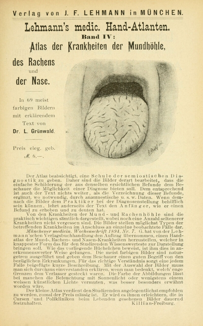 Lehnann's medic. Hand-Atlanten. Band TV: Atlas der Krankheiten der Mundhöhle, des Rachens und der Nase. In 69 meist farbigen Bildern mit erklärendem Text von Dr. L. Grünv/ald. ■'/ Preis eleg. geb. Jl. 6.—. Der Atlas beabsichtigt, eine Schule der semiostischen Dia- gnostik zu geben. Daher sind die Bilder derart bearbeitet, dass die einfache Schilderung der aus denselben ersichtlichen Befunde dem Be- schauer die Möglichkeit einer Diagnose bieten soll. Dem entsprechend ist auch der Text nichts weiter, als die Verzeichnung dieser Befunde, ergänzt, wo notwendig, durch anamnestische u. s. w. Daten. Wenn dem- nach die Bilder dem Praktiker bei der Diagnosenstellung behilflich sein können, lehrt anderseits der Text den Anfänger, wie er einen Befund zu erheben und zu deuten hat. Von den Krankheiten der Mund- und Rachenhöhle sind die praktisch wichtigen sämtlich dargestellt, wobei noch eine Anzahl seltenerer Krankheiten nicht vergessen sind. Die Bilder stellen möglichst Typen der betreffenden Krankheiten im Anschluss an einzelne beobachtete Fälle dar. Münchener medicin. Wochenschrift 1894, Nr. 7. G. hat von der Leh- man n 'sehen Verlagsbuchhandlung den Auftrag übernommen, einen Hand- atlas der Mund-, Rachen- und Nasen-Krankheiten herzustellen, welcher in knappester Form das für den Studirenden Wissenswerteste zur Darstellung bringen soll. Wie das vorliegende Büchelchen beweist, ist ihm dies in an- erkennenswerter Weise gelungen. Die meist farbigen Bilder sind natur- getreu ausgeführt und geben dem Beschauer einen guten Begriff von den bezüglichen Erkrankungen. Für das richtige Verständnis sorgt eine jedem Falle beigefügte kurze Beschreibung. Mit der Auswahl der Bilder muss man sich durchaus einverstanden erklären, wenn man bedenkt, welch' enge Grenzen dem Verlasser gesteckt waren. Die Farbe der Abbildungen lässt bei manchen die Beleuchtung mit Sonnenlicht oder wenigstens einem weissen künstlichen Lichte vermuten, was besser besonders erwähnt worden wäre. Der kleine Atlas verdient den Studirenden angelegentlichst empfohlen zu werden, zumal der Preis massig ist. Er wird es ihnen erleichtern, die in Cursen 'und Polikliniken beim Lebenden gesehenen Bilder dauernd festzuhalten. Killi an-Freiburg.