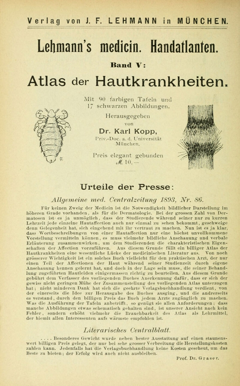 Lehmanns medicin. Handatlanten. Band V: Atlas der Hautkrankheiten. Mit 90 farbigen Tafeln und 17 schwarzen Abbildungen. Herausgegeben von Dr. Karl Kopp, Priv.-Doc. a. d. Universität München. Preis elegant gebunden JL 10.- Urteile der Presse: Allgemeine med. Centralzeitung 1893, Nr. 86. Für keinen Zweig der Medicin ist die Notwendigkeit bildlicher Darstellung im höheren Grade vorhanden, als für die Dermatologie. Bei der grossen Zahl von Der- matosen ist es ja unmöglich, dass der Studierende während seiner nur zu kurren Lehrzeit jede einzelne Hautaffection auch nur einmal zu sehen bekommt, geschweige denn Gelegenheit hat, sich eingehend mit ihr vertraut zu machen. Nun ist es ja klar, dass Wortbeschreibungen von einer Hautaffection nur eine höchst unvollkommene Vorstellung vermitteln können, es muss vielmehr bildliche Anschauung und verbale Erläuterung zusammenwirken, um dem Studierenden die charakteristischen Eigen- schaften der Affection vorzuführen. Aus diesem Grunde füllt ein billiger Atlas der Hautkrankheiten eine wesentliche Lücke der medicinischen Literatur aus. Von noch grösserer Wichtigkeit ist ein solches Buch vielleicht für den praktischen Arzt, der nur einen Teil der Affectionen der Haut während seiner Studienzeit durch eigene Anschauung kennen gelernt hat, und doch in der Lage sein muss, die seiner Behand- lung zugeführten Hautleiden einigermassen richtig zu beurteilen. Aus diesem Grunde gebührt dem Verfasser des vorliegenden Buches Anerkennung dafür, dass er sich der gewiss nicht geringen Mühe der Zusammenstellung des vorliegenden Atlas unterzogen hat; nicht minderen Dank hat sich die geehrte Verlagsbuchhandlung verdient, von der einerseits die Idee zur Herausgabe des Buches ausging, und die andrerseits es verstand, durch den billigen Preis das Buch jedem Arzte zugänglich zu machen. Was die Ausführung der Tafeln anbetrifft, so genügt sie allen Anforderungen ; dass manche Abbildungen etwas schematisch gehalten sind, ist unserer Ansicht nach kein Fehler, sondern erhöht vielmehr die Brauchbarkeit des Atlas als Lehrmittel, der hiemit allen Interessenten aufs wärmste empfohlen ist. Literarisches Centralblatt. .... Besonderes Gewicht wurde neben bester Ausstattung auf einen staunens- wert billigen Preis gelegt, der nur bei sehr grosser Verbreitung die Herstellungskosten zahlen kann. Jedenfalls hat die Verlagsbuchhandlung keine Kosten gescheut, um das Beste zu bieten; der Erfolg wird auch nicht ausbleiben. Prof. Dr. Grase r.