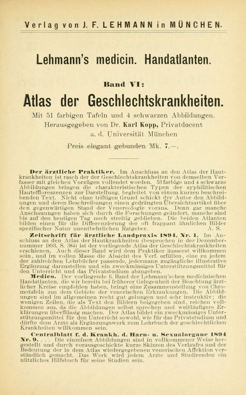 Lehmanns medicin. Handatlanten. Band VI: Atlas der Geschlechtskrankheiten. Mit 51 farbigen Tafeln und 4 schwarzen Abbildungen. Herausgegeben von Dr. Karl Kopp, Privatdocent a. d. Universität München Preis elegant gebunden Mk. 7.—. Der ärztliche Praktiker. Im Anschluss au den Atlas der Haut- krankheiten ist rasch der der Geschlechtskrankheiten von demselben Ver- fasser mit gleichen Vorzügen vollendet worden. 53 farbige und 4 schwarze Abbildungen bringen die charakteristischen Typen der syphilitischen Hauteffloreszenzen zur Darstellung, begleitet von einem kurzen beschrei- benden Text. Nicht ohne triftigen Grund schickt der Autor den Abbild- ungen und deren Beschreibungen einen gedrängten Übersichtsartikel über den gegenwärtigen Stand der Venereologie voraus. Denn gar manche Anschauungen haben sich durch die Forschungen geändert, manche sind bis auf den heutigen Tag noch streitig geblieben. Die beiden Atlanten bilden einen für die Differenzierung der oft frappant ähnlichen Bilder spezifischer Natur unentbehrlichen Ratgeber. A. S. Zeitschrift für ärztliche Landpraxis 1894. Nr. 1. Im Ai - schiuss an den Atlas der Hautkrankheiten i besprochen in der Dezember- nummer 1893, S. 384) ist der vorliegende Atlas der Geschlechtskrankheiten erschienen. Auch dieser Band wird dem Praktiker äusserst willkommen sein, und im vollen Masse die Absicht des Verf. erfüllen, eine zu jedem der zahlreichen Lehrbücher passende, jedermann zugängliche illustrative Ergänzung darzustellen und ein zweckmässiges Unterstützungsmittel für den Unterricht und das Privatstudium abzugeben. lleclico. Der vorliegende 6. Band der Lehmann'schen medicinischen Handatlanten, die wir bereits bei früherer Gelegenheit der Beachtung ärzt- licher Kreise empfohlen haben, bringt eine Zusammenstellung von Chro- motafeln aus dem Gebiete der venerischen Erkrankungen. Die Abbild- ungen sind im allgemeinen recht gut gelungen und sehr instinktiv; die wenigen Zeilen, die als Text den Bildern beigegeben sind, reichen voll- kommen aus. da die Abbildungen selbst sprechen und weitläufigere Er- klärungen überflüssig machen. Der Atlas bildet ein zweckmässiges Unter- stützungsmittel für den Unterricht sowohl, wie für das Privatstudium und dürfte dem Arzte als Ergänzungswerk zum Lehrbuch der geschlechtlichen Krankheiten willkommen sein. Centralhlatt f. d. Krankh. d. Harn- u. Sexualorgane 1894 Xr. 9. . . . Die einzelnen Abbildungen sind in vollkommener Weise her- gestellt und durch vorausgeschickte kurze Skizzen des Verlaufes und der Bedeutung der in dem Atlas wiedergegebenen venerischen Affektion ver- ständlich gemacht. Das Werk wird jedem Arzte und Studirenden ein nützliches Hilfsbuch für seine Studien sein.