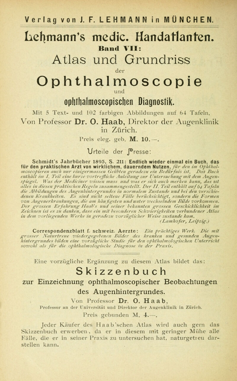 hehmann's medic. Handatlanten. Band VII: Atlas und Grundriss der Ophthalmoscopie und ophthalmoscopischen Diagnostik. Mit 5 Text- und 102 farbigen Abbildungen auf 64 Tafeln. Von Professor Dr. O. Haab, Direktor der Augenklinik in Zürich. Preis eleg. geb. M. 10.—. Urteile der J^resse: Schmidt's Jahrbücher 1895, S. 211: Endlich wieder einmal ein Buch, das für den praktischen Arzt von wirklichem, dauerndem Nutzen, für den im Ophthal- moscopieren auch nur einigermassen Geübten geradezu ein Bedürfnis ist. Das Buch enthält int I. Teil eine kurze vortreffliche Anleitung zur Untersuchung mit dem Augen- Spiegel. Was der Mediciner -wissen niUss und was er sich auch merken kann, das ist alles in diesen praktischen Regeln zusammengestellt. Der II. Teil enthält auf 64 Tafeln die Abbildungen des Augenhintergrundes in normalem Zustande und bei de?i verschie- denen Krankheiten. Es sind nicht seltene Fälle berücksichtigt, sondern die Formen von Augenerkrankungen, die am häufigsten und unter wechselndem Bilde vorkommen. Der grossen Erfahrung HaaVs und seiner bekannten grossen Geschicklichkeit im Zeichnen ist es zu danken, dass ein mit besonderen Schwierigkeiten verbundener Atlas indem vorliegenden Werke in geradezu vorzüglicher Weise zustande kam. (Lamhofer, Leipzig.) Correspondenzblatt f. Schweiz. Aerzte: Ein prächtiges Werk. Die mit grosser Naturtreue wiedergegebenen Bilder des kranken und gesunden Augen- hintergrundes bilden eine vorzügliche Studie für den ophthalmologischen Unterricht sowohl als für die ophthalmologische Diagnose in der Praxis. Eine vorzügliche Ergänzung zu diesem Atlas bildet das: Skizzenbuch zur Einzeichnung ophthalmoscopischer Beobachtungen des Augenhintergrundes. Von Professor Dr. O. Haab, Professor an der Universität und Direktor der Augenklinik in Zürich. Preis gebunden M. 4.—. Jeder Käufer des Haab'sehen Atlas wird auch gern das Skizzenbuch erwerben. da er in diesem mit geringer Mühe alle Eälle, die er in seiner Praxis zu untersuchen hat. naturgetreu dar- stellen kann.