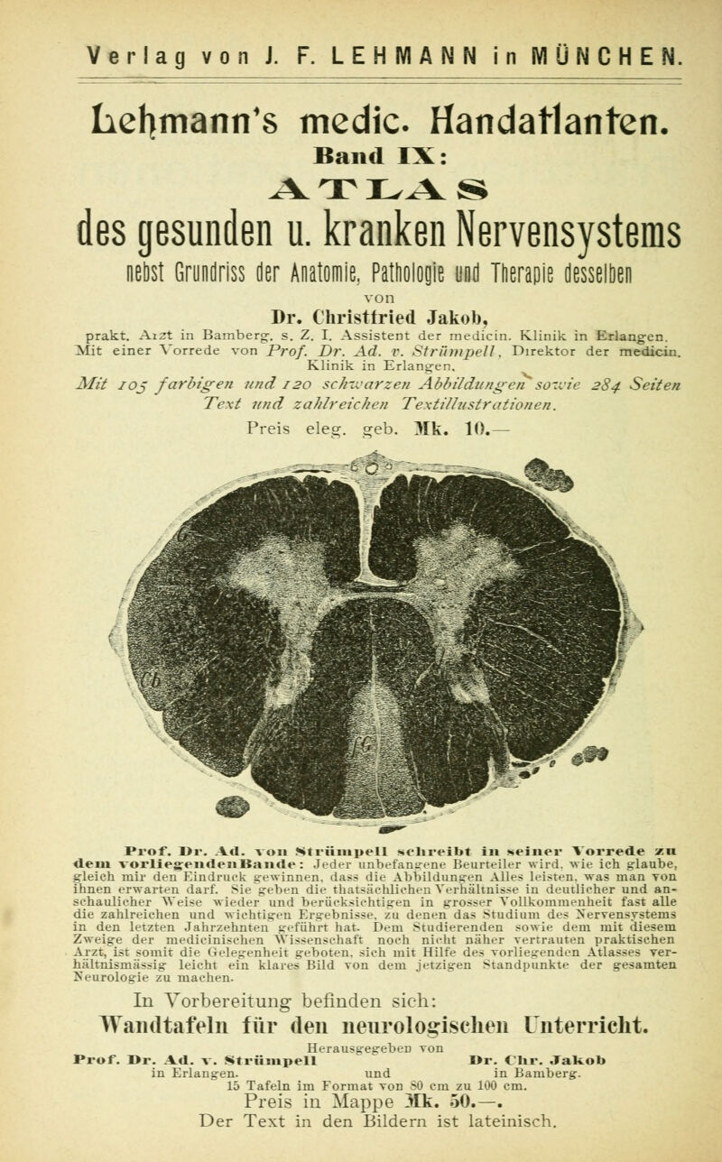 hefymann's medic Handatlanten. Band IX: ATLAS des gesunden u. kranken Nervensystems nebst Grundriss der Anatomie. Pathologie und Therapie desselben von Dr. Christfried Jakob, prakt. Aizt in Bamberg-, s. Z. I. Assistent der medicin. Klinik in Erlangen. Mit einer Vorrede von Prof. Dr. Ad. V. Strümpell, Direktor der medicin. Klinik in Erlangen. Mit ioj farbigen und 120 scJnvarzen Abbildungen sowie 284 Seiten Text und zahlreichen Textillustrationen. Preis eleg. geb. 31k. 10.— Prof. Dr. Ad. von Strümpell sclireibt in seiner Vorrede zn dem vorliegendenBaiide: Jeder uiibefane-ene Beurteiler wird, wie ich glaube, gleich mir den Eindruck gewinnen, dass die Abbildungen Alle? leisten, was man von ihnen erwarten darf. Sie gehen die thatsächliehen Verhältnisse in deutlicher und an- schaulicher Weise wieder und berücksichtigen in grosser Vollkommenheit fast alle die zahlreichen und wichtigen Ergebnisse, zu denen das Studium des Nervensystems in den letzten Jahrzehnten geführt hat. Dem Studierenden sowie dem mit diesem Zweige der medicinischen Wissenschaft noch nicht näher vertrauten praktischen Arzt, ist somit die (Telegenheit geboten, sich mit Hilfe des vorliegenden Atlasses ver- hältnismässig leicht ein klares Bild von dem jetzigen Standpunkte der gesamten Neurologie zu machen. In Vorbereitung befinden sieh: Wandtafeln für den neurologischen Unterricht. Herausgegeben von Prof. Dr. Ad. v. Strümpell Dr. Chr. Jakob in Erlangen. und in Bamberg. 15 Tafeln im Format von SO cm zu 100 cm. Preis in Mappe 31k. 50.—. Der Text in den Bildern ist lateinisch.