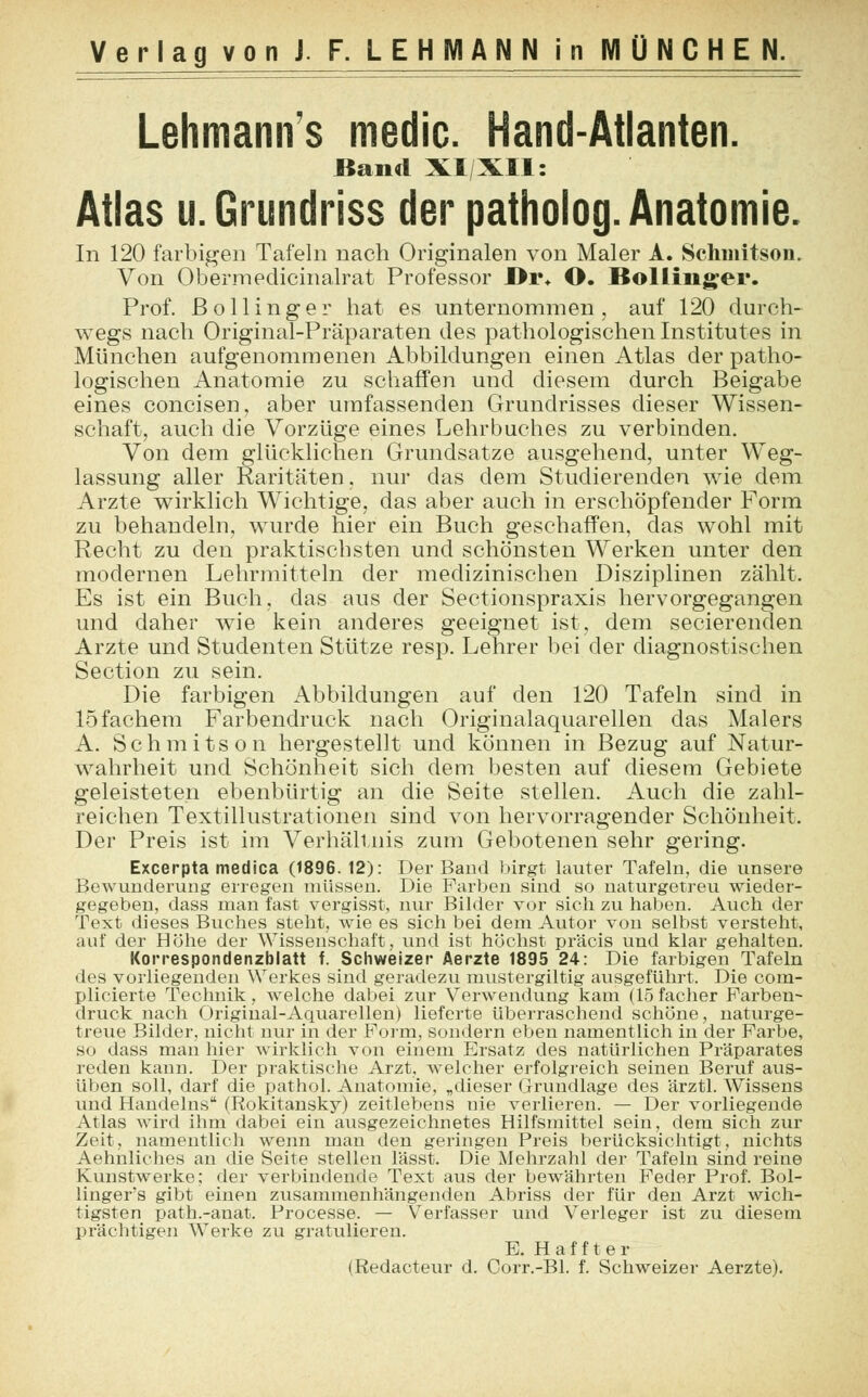 Lehmanns medic. Hand-Atlanten. Band XI XII: Atlas u. Grundriss der patholog. Anatomie. In 120 farbigen Tafeln nach Originalen von Maler A. Schmitson. Von Obermedicinalrat Professor JDr* O. Bollinger. Prof. ßollinger hat es unternommen, auf 120 durch- wegs nach Original-Präparaten des pathologischen Institutes in München aufgenommenen Abbildungen einen Atlas der patho- logischen Anatomie zu schaffen und diesem durch Beigabe eines concisen, aber umfassenden Grundrisses dieser Wissen- schaft, auch die Vorzüge eines Lehrbuches zu verbinden. Von dem glücklichen Grundsatze ausgehend, unter Weg- lassung aller Raritäten, nur das dem Studierenden wie dem Arzte wirklich Wichtige, das aber auch in erschöpfender Form zu behandeln, wurde hier ein Buch geschaffen, das wohl mit Recht zu den praktischsten und schönsten Werken unter den modernen Lehrmitteln der medizinischen Disziplinen zählt. Es ist ein Buch, das aus der Sectionspraxis hervorgegangen und daher wie kein anderes geeignet ist, dem secierenden Arzte und Studenten Stütze resp. Lehrer bei der diagnostischen Section zu sein. Die farbigen Abbildungen auf den 120 Tafeln sind in 15 fächern Farbendruck nach Originalaquarellen das Malers A. Schmitson hergestellt und können in Bezug auf Natur- wahrheit und Schönheit sich dem besten auf diesem Gebiete geleisteten ebenbürtig an die Seite stellen. Auch die zahl- reichen Textillustrationen sind von hervorragender Schönheit. Der Preis ist im Verhall nis zum Gebotenen sehr gering. Excerpta medica (1896. 12): Der Band birgt lauter Tafeln, die unsere Bewunderung erregen müssen. Die Farben sind so naturgetreu wieder- gegeben, dass man fast vergisst, nur Bilder vor sich zu haben. Auch der Text dieses Buches steht, wie es sich bei dem Autor von selbst versteht, auf der Höhe der Wissenschaft, und ist. höchst präcis und klar gehalten. Korrespondenzblatt f. Schweizer Aerzte 1895 24: Die farbigen Tafeln des vorliegenden Werkes sind geradezu mustergiltig ausgeführt. Die com- plicierte Technik, welche dabei zur Verwendung kam (15 facher Farben- druck nach Original-Aquarellen) lieferte überraschend schöne, naturge- treue Bilder, nicht nur in der Form, sondern eben namentlich in der Farbe, so dass man hier wirklich von einem Ersatz des natürlichen Präparates reden kann. Der praktische Arzt, welcher erfolgreich seinen Beruf aus- üben soll, darf die pathol. Anatomie, „dieser Grundlage des ärztl. Wissens und Handelns (Rokitansky) zeitlebens nie verlieren. — Der vorliegende Atlas wird ihm dabei ein ausgezeichnetes Hilfsmittel sein, dem sich zur Zeit, namentlich wenn man den geringen Preis berücksichtigt, nichts Aehnliches an die Seite stellen lässt. Die Mehrzahl der Tafeln sind reine Kunstwerke; der verbindende Text aus der bewährten Feder Prof. Bol- linger's gibt einen zusammenhängenden Abriss der für den Arzt wich- tigsten path.-anat. Processe. — Verfasser und Verleger ist zu diesem prächtigen Werke zu gratulieren. B. H a f f t e r (Redacteur d. Corr.-Bl. f. Schweizer Aerzte).