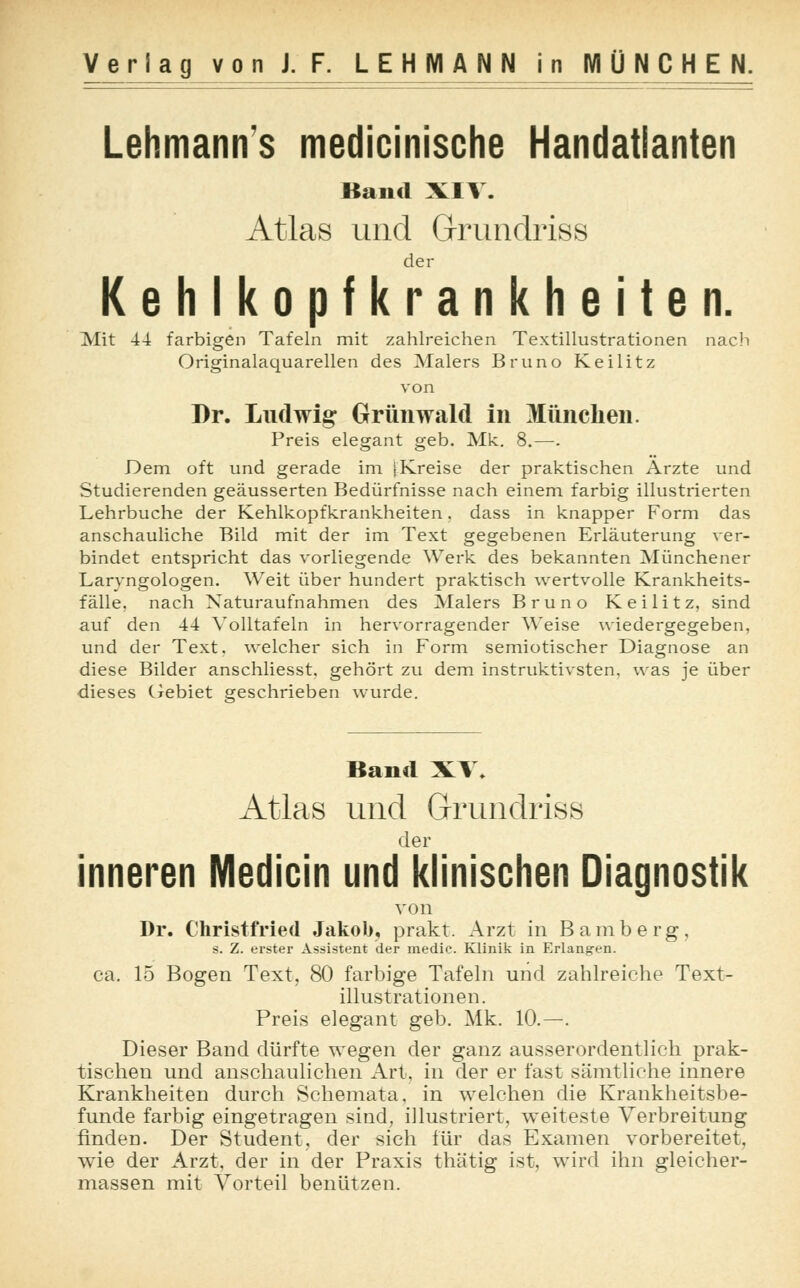 Lehmanns medicinische Handatlanten Band XIV. Atlas und Grundriss der Kehlkopfkrankheiten. Mit 44 farbigen Tafeln mit zahlreichen Textillustrationen nach Originalaquarellen des Malers Bruno Keilitz von Dr. Ludwig Grünwald in München. Preis elegant geb. Mk. 8.—. Dem oft und gerade im iKreise der praktischen Arzte und Studierenden geäusserten Bedürfnisse nach einem farbig illustrierten Lehrbuche der Kehlkopfkrankheiten. dass in knapper Form das anschauliche Bild mit der im Text gegebenen Erläuterung ver- bindet entspricht das vorliegende Werk des bekannten Münchener Laryngologen. Weit über hundert praktisch wertvolle Krankheits- fälle, nach Naturaufnahmen des Malers Bruno Keilitz, sind auf den 44 Yolltafeln in hervorragender Weise wiedergegeben, und der Text, welcher sich in Form semiotischer Diagnose an diese Bilder anschliesst. gehört zu dem instruktivsten, was je über dieses Gebiet geschrieben wurde. Band XV. Atlas und Grundriss der inneren Medicin und klinischen Diagnostik von Dr. Christfried Jakob, prakt. Arzt in Bamberg, 9. Z. erster Assistent der medie. Klinik in Erlang-en. ca. 15 Bogen Text, 80 farbige Tafeln und zahlreiche Text- illustrationen. Preis elegant geb. Mk. 10.—. Dieser Band dürfte wegen der ganz ausserordentlich prak- tischen und anschaulichen Art, in der er fast sämtliche innere Krankheiten durch Schemata, in welchen die Krankheitsbe- funde farbig eingetragen sind, illustriert, weiteste Verbreitung finden. Der Student, der sieh für das Examen vorbereitet, wie der Arzt, der in der Praxis thätig ist, wird ihn gleicher- massen mit Vorteil benützen.