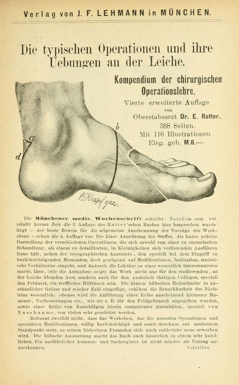 Die typischen Operationen und ihre Uebnnffen an der Leiche. i <■ .^:->Ä> Kompendium der chirurgischen Operationslehre. Vierte erweiterte Auflage von Oberstabsarzt Dr. E. Rotter. jj 388 Seiten. Mit 116 Illustrationen L Eleg. geb. NI.8.-. ^7>^ Die .tlüncliener luedic. Wochenschrift schreibt: Nachdem erst vor relativ kurzer Zeit die 3. Auflage des Rotter'sehen Buches hier besprochen wurde' liegt — der beste Beweis für die allgemeine Anerkennung- der Vorzüge des Werk- chens — schon die 4. Auflage vor. Die klare Anordnung des Stoffes, die kurze präcise Darstellung der verschiedenen Operationen, die sich sowohl von einer zu cursorischen Behandlung, als einem zu detaillierten, in Kleinigkeiten sich verlierenden Ausführen ferne hält, neben der topographischen Anatomie , den specieU bei dem Eingriff zu berücksichtigenden Momenten, doch genügend auf Modificationen, Indication, statisti- sche Yerhältnisse eingeht, und dadurch die Lektüre zu einer wesentlich interessanteren macht, lässt, (wie die Aufnahme zeigt) das Werk nicht nur für den studierenden, an der Leiche übenden Arzt, sondern auch für den praktisch thätigen Collegen, specieU den Feldarzt, ein treffliches Hilfsbuch sein. Die klaren hübschen Holzschnitte in an- schaulicher Grösse und reicher Zahl eingefügt, erhöhen die Brauchbarkeit des Büch- leins wesentlich; ebenso wird die Anführung einer Reihe anscheinend kleinerer Mo- mente, Yerbesserungen etc., wie sie z. B. für deD Feldgebrauch angegeben wurden, sowie einer Reihe von Ratschlägen hierin competenter Autoritäten, speciell von Nussbaums, von vielen sehr geschätzt werden. Referent zweifelt nicht, dass das Werkchen, das die neuesten Operationen und operativen Modificationen völlig berücksichtigt und somit durchaus auf modernem Standpunkt steht, zu seinen bisherigen Freunden sich noch zahlreiche neue erwerben wird. Die hübsche Ausstattung macht das Buch auch äusserlich zu einem sehr hand- lichen. Ein ausführliches Autoren- und Sachregister ist nicht minder als Vorzug an- zuerkennen. Sein ei her.