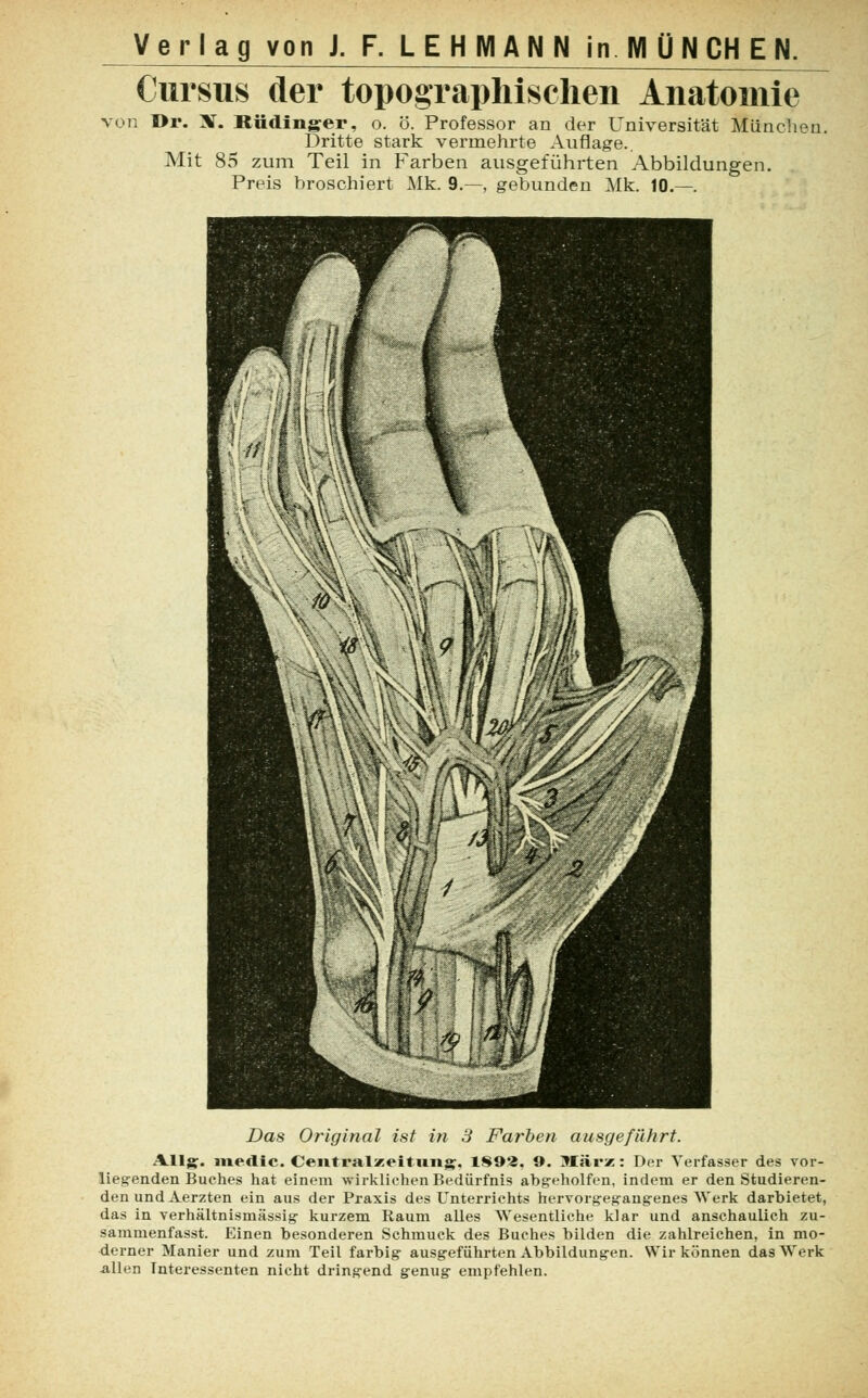 Cursus der topographischen Anatomie von Dr. X. Rüdinger, o. ö. Professor an der Universität München, Dritte stark vermehrte Auflage.. Mit 85 zum Teil in Farben ausgeführten Abbildungen. Preis hroschiert Mk. 9.—, gebunden Mk. 10.—. Das Original ist in 3 Farben ausgeführt. Allg. und i <•. Ceiitralzeituiig, 1893. 9. März: Der Verfasser des vor- liegenden Buches hat einem wirkliehen Bedürfnis abgeholfen, indem er den Studieren- den und Aerzten ein aus der Praxis des Unterrichts hervorgegangenes Werk darbietet, das in verhältnismässig kurzem Raum alles Wesentliche klar und anschaulich zu- sammenfasse Einen besonderen Schmuck des Buches bilden die zahlreichen, in mo- derner Manier und zum Teil farbig ausgeführten Abbildungen. Wir können das Werk allen Interessenten nicht dringend genug empfehlen.