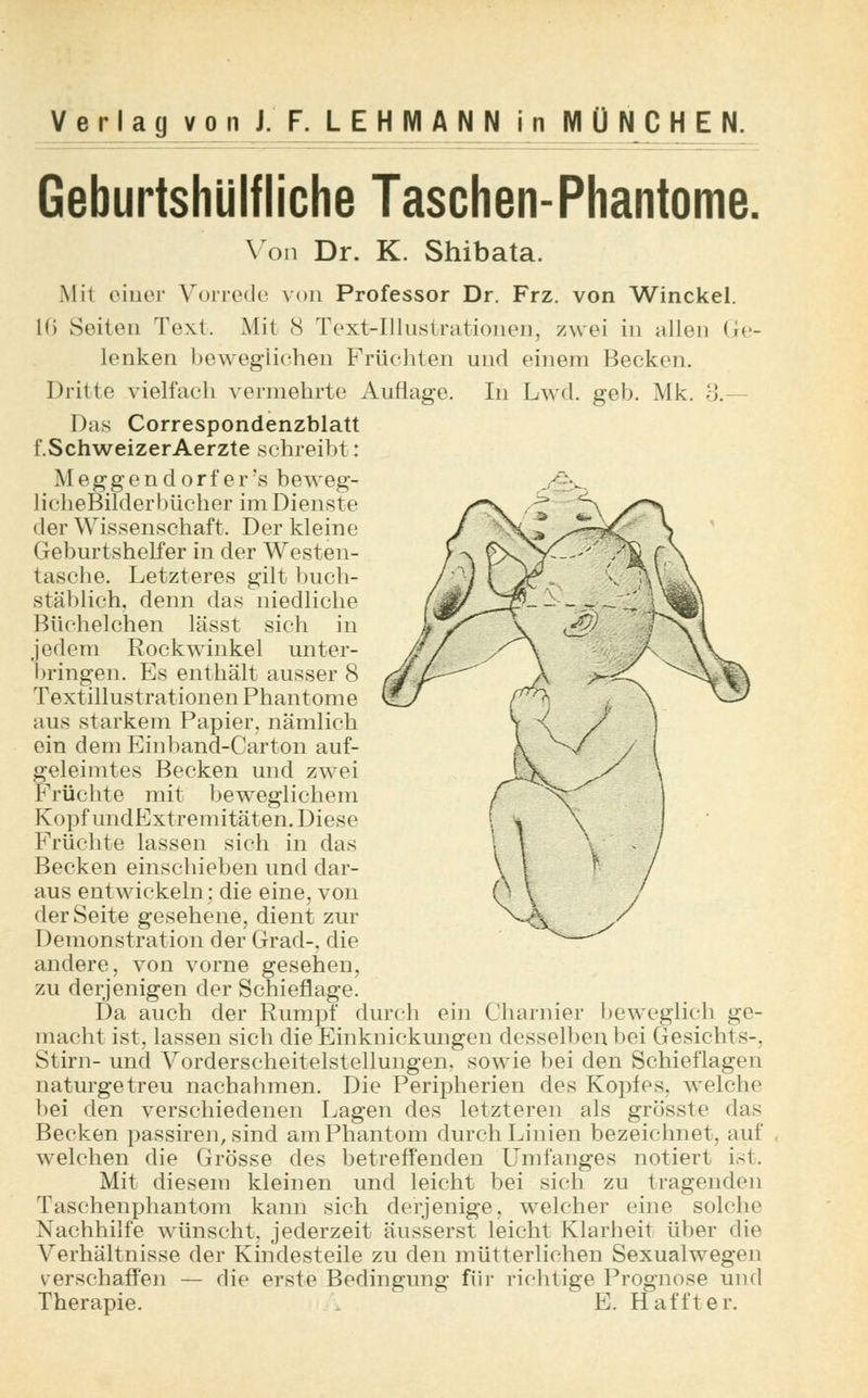 Geburtshlilfliche Taschen-Phantome. Von Dr. K. Shibata. Mit einer Vorrede von Professor Dr. Frz. von Winckel. 16 Seiten Text. Mit <S Text-Illustrationen, zwei in allen <;<•- lenken beweglichen Früchten und einem Becken. Dritte vielfach vermehrte Auflage. In Lwd. geb. Mk. 3.— Das Correspondenzblatt f.SchweizerAerzte schreibt: M e g g e n d o r f e r 's beweg- licheBilderbücher im Dienste der Wissenschaft. Der kleine Geburtshelfer in der Westen- tasche. Letzteres gilt buch- stäblich, denn das niedliche Büchelchen lässt sich in jedem Rockwinkel unter- bringen. Es enthält ausser 8 Textillustrationen Phantome aus starkem Papier, nämlich ein dem Einband-Carton auf- geleimtes Becken und zwei Früchte mit beweglichem Kopf undExtremitäten. Diese Früchte lassen sich in das Becken einschieben und dar- aus entwickeln: die eine, von der Seite gesehene, dient zur Demonstration der Grad-, die andere, von vorne gesehen, zu derjenigen der Schieflage. Da auch der Rumpf durch ein Charnier beweglich ge- macht ist, lassen sich die Einknickungen desselben bei Gesichts-. Stirn- und Vorderscheitelstellungen, sowie bei den Schieflagen naturgetreu nachahmen. Die Peripherien des Kopfes, welche bei den verschiedenen Lagen des letzteren als grösste das Becken passiren, sind am Phantom durch Linien bezeichnet, auf welchen die Grösse des betreffenden Umfanges notiert ist. Mit diesem kleinen und leicht bei sich zu tragenden Taschenphantom kann sich derjenige, welcher eine solche Nachhilfe wünscht, jederzeit äusserst leicht Klarheit über die Verhältnisse der Kindesteile zu den mütterlichen Sexualwegen verschaffen — die erste Bedingung für richtige Prognose und Therapie.  E. Haffter.