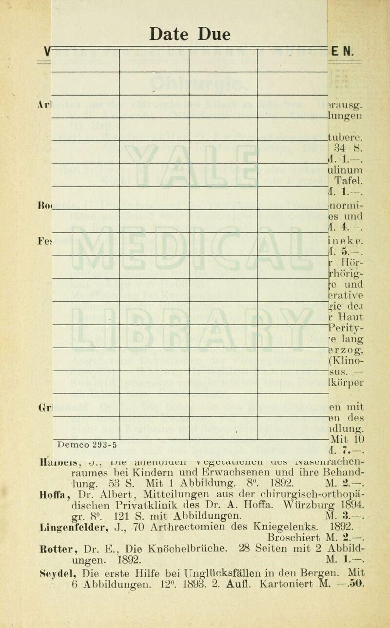 Date Due Arl Bo. Fe* Gri EN. ferausg. -lungen .tuberc. .34 S. A. 1.—. ulinum Tafel. ~L 1. -. jnormi- es und jf. 4.-. ineke. iL 5.-. Hör- rhtfrig- e und sratiVe tie de.i r Haut Perity- *e lang erzog, (Klino- Isus. — Ikörper en mit _en des ldlung. -Mit 10 Demco 293-5 /l. 4, —. HaiUtn», U.j i-'ie aueiiuiueii v cgciauicucu ubs in astJiifaclieil- rauraes bei Kindern und Erwachsenen und ihre Behand- lung. 53 S. Mit 1 Abbildung. 8n. 1892. M. 2.-, Hoffa, Dr. Albert, Mitteilungen aus der chirurgisch-orthopä- dischen Privatklinik des Dr. A. Hoffa. Würzburg 1894. gr. 8°. 121 S. mit Abbildungen. M. 3.—. Lingenfelder, J., 70 Arthrectomien des Kniegelenks. 1892. Broschiert M. 2.—. Rotter, Dr. K., Die Knöchelbrüche. 28 Seiten mit 2 Abbild- ungen. 1892. M. 1.—. Seydel, Die erste Hilfe bei Unglücksfällen in den Bergen. Mit