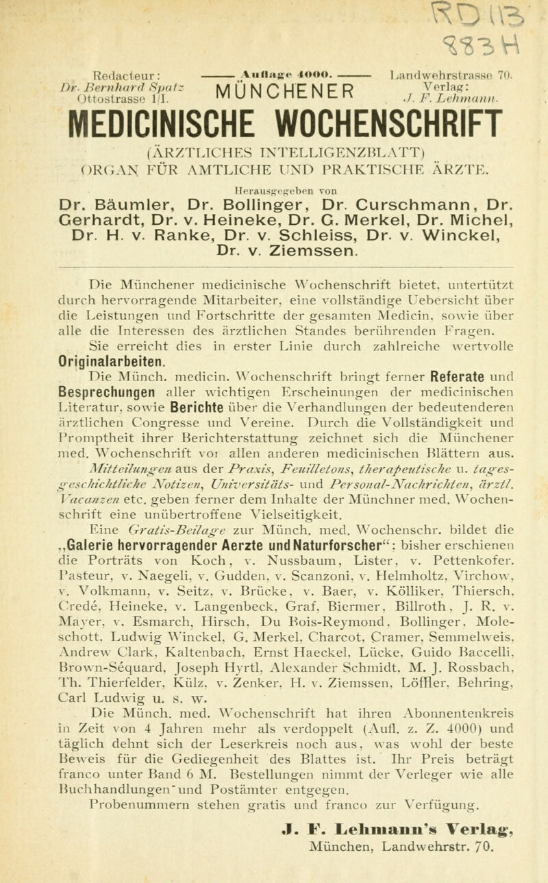 Redacteur: Auflage 1000. Landwehrstrasse 70. I>r Bernhard Spafz IUI || M PHP N F R Verlag: (»ttostrasse 11. IVI U IN U nt IN t R j r Lehmann. MEDICINISCHE WOCHENSCHRIFT (ÄRZTLICHES INTELLIGENZBLATT) ORGAN, FÜR AMTLICHE UND PRAKTISCHE ÄRZTE. Herausgegeben von Dr. Bäumler, Dr. Bollinger, Dr. Curschmann, Dr. Gerhardt, Dr. v. Heineke, Dr. G. Merkel, Dr. Michel, Dr. H. v. Ranke, Dr. v. Schleiss, Dr. v. Winckel, Dr. v. Ziemssen. Die Münchener medicinische Wochenschrift bietet, untertützt durch hervorragende Mitarbeiter, eine vollständige Uebersicht über die Leistungen und Fortschritte der gesamten Medicin, sowie über alle die Interessen des ärztlichen Standes berührenden Fragen. Sie erreicht dies in erster Linie durch zahlreiche wertvolle Originalarbeiten. Die Münch. medicin. Wochenschrift bringt ferner Referate und Besprechungen aller wichtigen Erscheinungen der medicinischen Literatur, sowie Berichte über die Verhandlungen der bedeutenderen ärztlichen Congresse und Vereine. Durch die Vollständigkeit und Promptheit ihrer Berichterstattung zeichnet sich die Münchener med. Wochenschrift voi allen anderen medicinischen Blättern aus. Mitteilungen aus der Praxis, Feuilletons, therapeutische u. tages- geschichtliche Notizen, Universitäts- und Personal-Nachrichten, ärztl. I 'acanzen etc. geben ferner dem Inhalte der Münchner med. Wochen- schrift eine unübertroffene Vielseitigkeit. Eine Gratis-Beilage zur Münch. med. Wochenschr. bildet die ..Galerie hervorragender Aerzte und Naturforscher: bisher erschienen die Porträts von Koch, v. Nussbaum, Lister, v. Pettenkofer. Pasteur, v. Naegeli, v. Gudden. v. Scanzoni. v. Helmholtz, Virchow, v. Volkmann, v. Seitz, v. Brücke, v. Baer, v. Kölliker, Thiersch. Crede, Heineke. v. Langenbeck. Graf. Biermer. Billroth. J. R. v. Mayer, v. Esmarch. Hirsch. Du Bois-Reymond. Bollinger. Mole- schott. Ludwig Winckel, G. Merkel. Charcot, Cramer, Semmelweis, Andrew Clark. Kaltenbach. Ernst Haeckel. Lücke. Guido Baccelli. Brown-Sequard. Joseph Hyrtl. Alexander Schmidt. M. J. Rossbach. Th. Thierfelder. Külz. v. Zenker. H. v. Ziemssen, Löffler. Behring, Carl Ludwig u. S. w. Die Münch. med. Wochenschrift hat ihren Abonnentenkreis in Zeit von 4 Jahren mehr als verdoppelt (Aufl. z. Z. 4000) und täglich dehnt sich der Leserkreis noch aus, was wohl der beste Beweis für die Gediegenheit des Blattes ist. Ihr Preis beträgt franco unter Band 6 M. Bestellungen nimmt der Verleger wie alle Buchhandlungenund Postämter entgegen. Probenummern stehen gratis und franco zur Verfügung. J. F. Lehmann'* Verlag-, München, Landwehrstr. 70.