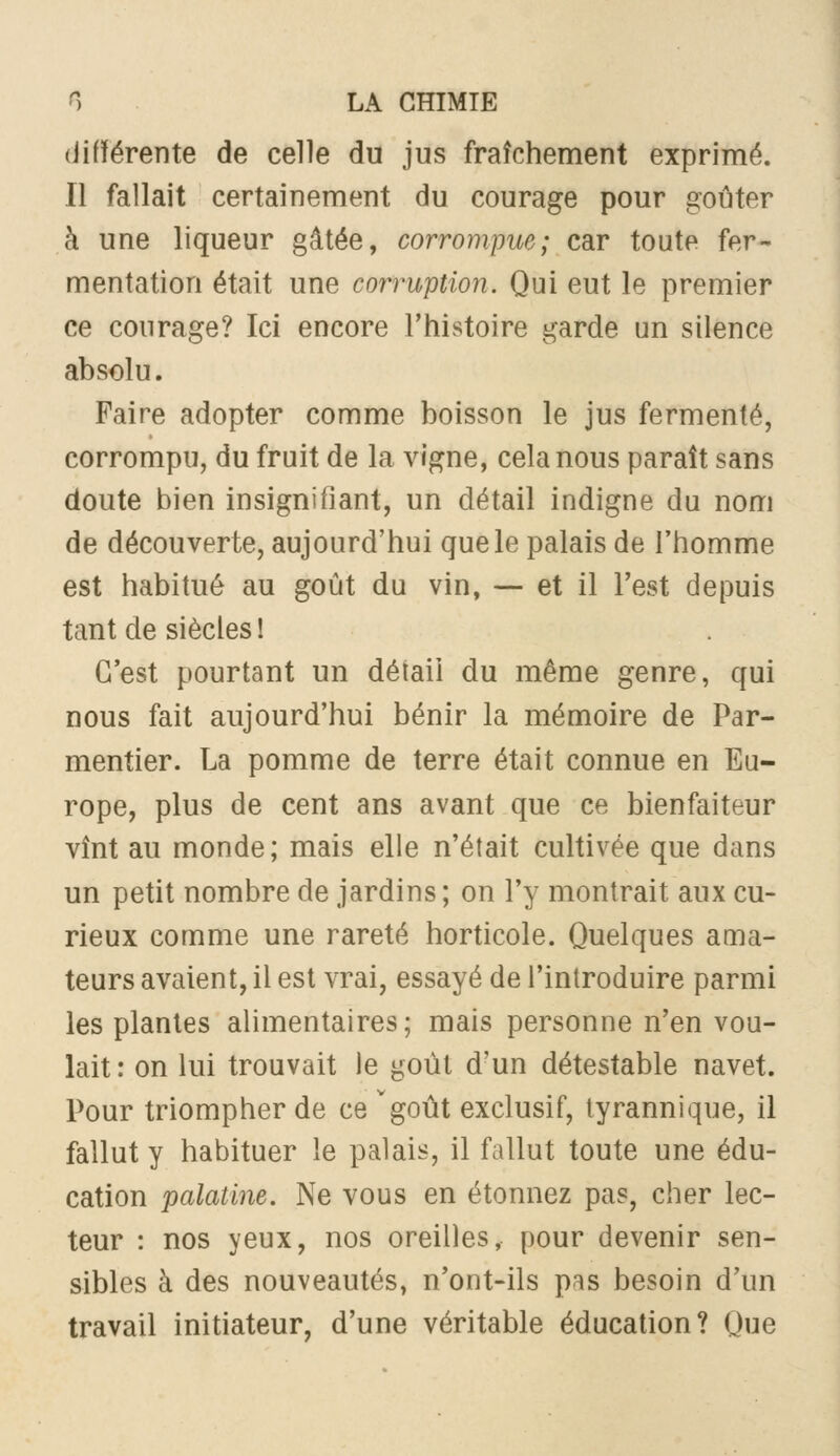 (iifïérente de celle du jus fraîchement exprimé. Il fallait certainement du courage pour goûter à une liqueur gâtée, corrompue; car toute fer- mentation était une corruption. Qui eut le premier ce courage? Ici encore l'histoire garde un silence absolu. Faire adopter comme boisson le jus fermenté, corrompu, du fruit de la vigne, cela nous paraît sans doute bien insignifiant, un détail indigne du nom de découverte, aujourd'hui que le palais de l'homme est habitué au goût du vin, — et il l'est depuis tant de siècles I C'est pourtant un détail du même genre, qui nous fait aujourd'hui bénir la mémoire de Par- mentier. La pomme de terre était connue en Eu- rope, plus de cent ans avant que ce bienfaiteur vînt au monde; mais elle n'était cultivée que dans un petit nombre de jardins; on l'y montrait aux cu- rieux comme une rareté horticole. Quelques ama- teurs avaient, il est vrai, essayé de l'introduire parmi les plantes alimentaires; mais personne n'en vou- lait: on lui trouvait le goût d'un détestable navet. Pour triompher de ce goût exclusif, tyrannique, il fallut y habituer le palais, il fallut toute une édu- cation palatine. Ne vous en étonnez pas, cher lec- teur : nos yeux, nos oreilles, pour devenir sen- sibles à des nouveautés, n'ont-ils pas besoin d'un travail initiateur, d'une véritable éducation? Que