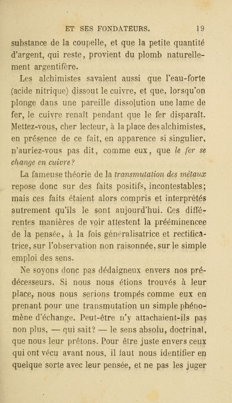 substance de la coupelle, et que la petite quantité d'argent, qui reste, provient du plomb naturelle- ment argentifère. Les alchimistes savaient aussi que l'eau-forte (acide nitrique) dissout le cuivre, et que, lorsqu'on plonge dans une pareille dissolution une lame de fer, le cuivre renaît pendant que le fer disparaît. Mettez-vous, cher lecteur, à la place des alchimistes, en présence de ce fait, en apparence si singulier, n'auriez-vous pas dit, comme eux, que le fer se change en cuivre ? La fameuse théorie de la transmutation des métaux repose donc sur des faits positifs, incontestables; mais ces faits étaient alors compris et interprétés autrement qu'ils le sont aujourd'hui. Ces diffé- rentes manières de voir attestent la prééminencee de la pensée, à la fois généralisatrice et rectifica- trice, sur l'observation non raisonnée,surle simple emploi des sens. Ne soyons donc pas dédaigneux envers nos pré- décesseurs. Si nous nous étions trouvés à leur place, nous nous serions trompés comme eux en prenant pour une transmutation un simple phéno- mène d'échange. Peut-être n'y attachaient-ils pas non plus, — f]ui sait? — le sens absolu, doctrinal, que nous leur prêtons. Pour être juste envers ceux qui ont vécu avant nous, il faut nous identifier en quelque sorte avec leur pensée, et ne pas les juger