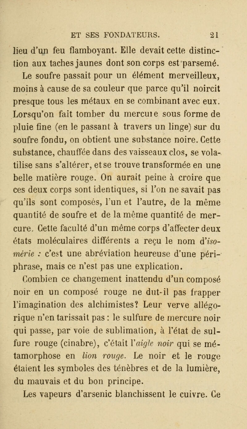 lieu d'un feu flamboyant. Elle devait cette distinc- tion aux taches jaunes dont son corps est parsemé. Le soufre passait pour un élément merveilleux, moins à cause de sa couleur que parce qu'il noircit presque tous les métaux en se combinant avec eux. Lorsqu'on fait tomber du mercuie sous forme de pluie fine (en le passant à travers un linge) sur du soufre fondu, on obtient une substance noire. Cette substance, chauffée dans des vaisseaux clos, se vola- tilise sans s'altérer, et se trouve transformée en une belle matière rouge. On aurait peine à croire que ces deux corps sont identiques, si l'on ne savait pas qu'ils sont composés, l'un et l'autre, de la même quantité de soufre et de la même quantité de mer- cure. C-etle faculté d'un même corps d'affecter deux états moléculaires différents a reçu le nom dlso- mérie : c'est une abréviation heureuse d'une péri- phrase, mais ce n'est pas une explication. Combien ce changement inattendu d'un composé noir en un composé rouge ne dut-il pas frapper l'imagination des alchimistes? Leur verve allégo- rique n'en tarissait pas : le sulfure de mercure noir qui passe, par voie de sublimation, à l'état de sul- fure rouge (cinabre), c'était Vaigle noir qui se mé- tamorphose en lion rouge. Le noir et le rouge étaient les symboles des ténèbres et de la lumière, du mauvais et du bon principe. Les vapeurs d'arsenic blanchissent le cuivre. Ce