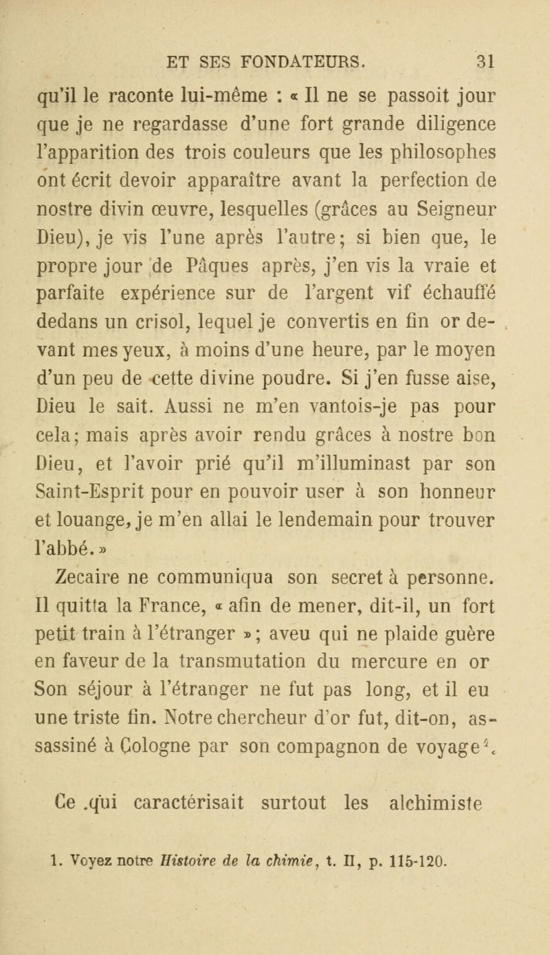 qu'il le raconte lui-même : « Il ne se passoit jour que je ne regardasse d'une fort grande diligence l'apparition des trois couleurs que les philosophes ont écrit devoir apparaître avant la perfection de nostre divin œuvre, lesquelles (grâces au Seigneur Dieu), je vis l'une après l'autre; si bien que, le propre jour de Pâques après, j'en vis la vraie et parfaite expérience sur de l'argent vif échauffé dedans un crisol, lequel je convertis en fin or de- vant mes yeux, à moins d'une heure, par le moyen d'un peu de ^ette divine poudre. Si j'en fusse aise, Dieu le sait. Aussi ne m'en vantois-je pas pour cela; mais après avoir rendu grâces à nostre bon Dieu, et l'avoir prié qu'il m'illuminast par son Saint-Esprit pour en pouvoir user à son honneur et louange, je m'en allai le lendemain pour trouver l'abbé. >> Zecaire ne communiqua son secret à personne. Il quitta la France, « afin de mener, dit-il, un fort petit train à l'étranger » ; aveu qui ne plaide guère en faveur de la transmutation du mercure en or Son séjour à l'étranger ne fut pas long, et il eu une triste fin. Notre chercheur d'or fut, dit-on, as- sassiné à Cologne par son compagnon de voyage'\ Ce .qui caractérisait surtout les alchimiste 1. Voyez notre Histoire de la chimie, X. II, p. 115-120.