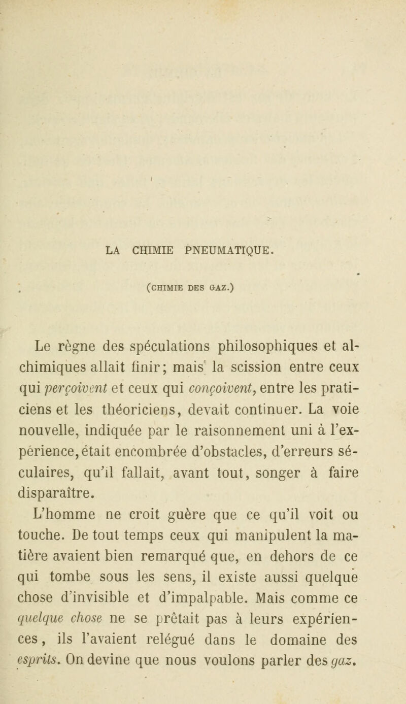 LA CHIMIE PNEUMATIQUE. (chimie des gaz.) Le règne des spéculations philosophiques et al- chimiques allait finir; mais la scission entre ceux qui perçoivent et ceux qui conçoivent^ entre les prati- ciens et les théoriciens, devait continuer. La voie nouvelle, indiquée par le raisonnement uni à l'ex- périence, était encombrée d'obstacles, d'erreurs sé- culaires, qu'il fallait, avant tout, songer à faire disparaître. L'homme ne croit guère que ce qu'il voit ou touche. De tout temps ceux qui manipulent la ma- tière avaient bien remarqué que, en dehors de ce qui tombe sous les sens, il existe aussi quelque chose d'invisible et d'impalpable. Mais comme ce quelque chose ne se prêtait pas à leurs expérien- ces , ils l'avaient relégué dans le domaine des esprits. On devine que nous voulons parler des gaz.