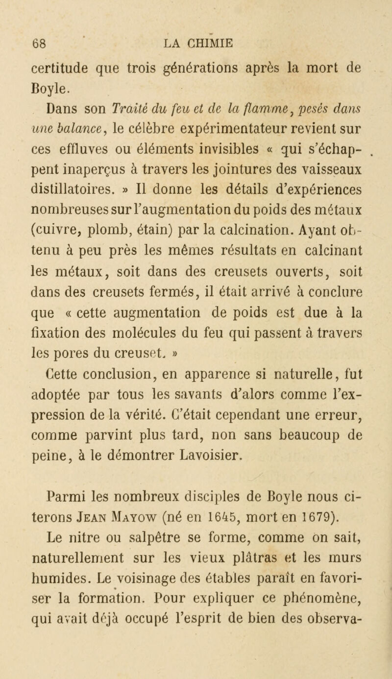 certitude que trois générations après la mort de Boyle. Dans son Traité du feu et de la flamme j pesés dans une balance, le célèbre expérimentateur revient sur ces effluves ou éléments invisibles « qui s'échap- pent inaperçus à travers les jointures des vaisseaux dislillatoires. » Il donne les détails d'expériences nombreuses sur l'augmentation du poids des métaux (cuivre, plomb, étain) par la calcination. Ayant ob- tenu à peu près les mêmes résultats en calcinant les métaux, soit dans des creusets ouverts, soit dans des creusets fermés, il était arrivé à conclure que « cette augmentation de poids est due à la fixation des molécules du feu qui passent à travers les pores du creuset. » Cette conclusion, en apparence si naturelle, fut adoptée par tous les savants d'alors comme l'ex- pression de la vérité. C'était cependant une erreur, comme parvint plus tard, non sans beaucoup de peine, à le démontrer Lavoisier. Parmi les nombreux disciples de Boyle nous ci- terons Jean Mayow (né en 1645, mort en 1679). Le nitre ou salpêtre se forme, comme on sait, naturellement sur les vieux plâtras et les murs humides. Le voisinage des étables paraît en favori- ser la formation. Pour expliquer ce phénomène, qui avait d(^jà occupé l'esprit de bien des observa-