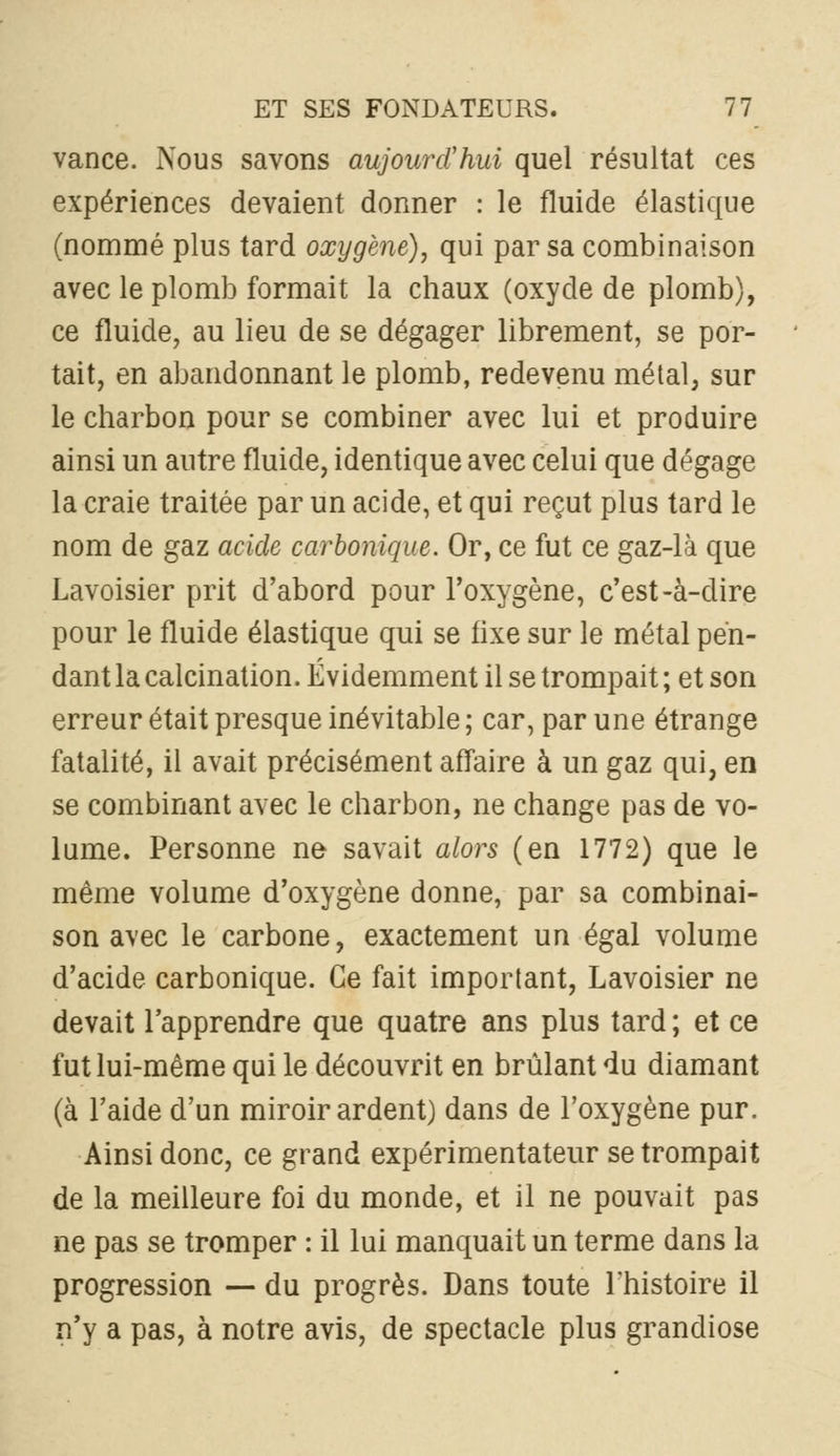 vance. Nous savons aujourd'hui quel résultat ces expériences devaient donner : le fluide élastique (nommé plus tard oxygène), qui par sa combinaison avec le plomb formait la chaux (oxyde de plomb), ce fluide, au lieu de se dégager librement, se por- tait, en abandonnant le plomb, redevenu métal, sur le charbon pour se combiner avec lui et produire ainsi un autre fluide, identique avec celui que dégage la craie traitée par un acide, et qui reçut plus tard le nom de gaz acide carbonique. Or, ce fut ce gaz-là que Lavoisier prit d'abord pour l'oxygène, c'est-à-dire pour le fluide élastique qui se fixe sur le métal pen- dant la calcination. Évidemment il se trompait ; et son erreur était presque inévitable ; car, par une étrange fatalité, il avait précisément affaire à un gaz qui, en se combinant avec le charbon, ne change pas de vo- lume. Personne ne savait alors (en 1772) que le même volume d'oxygène donne, par sa combinai- son avec le carbone, exactement un égal volume d'acide carbonique. Ce fait important, Lavoisier ne devait l'apprendre que quatre ans plus tard ; et ce fut lui-même qui le découvrit en brûlant du diamant (à l'aide d'un miroir ardent) dans de l'oxygène pur. Ainsi donc, ce grand expérimentateur se trompait de la meilleure foi du monde, et il ne pouvait pas ne pas se tromper : il lui manquait un terme dans la progression — du progrès. Dans toute l'histoire il n'y a pas, à notre avis, de spectacle plus grandiose