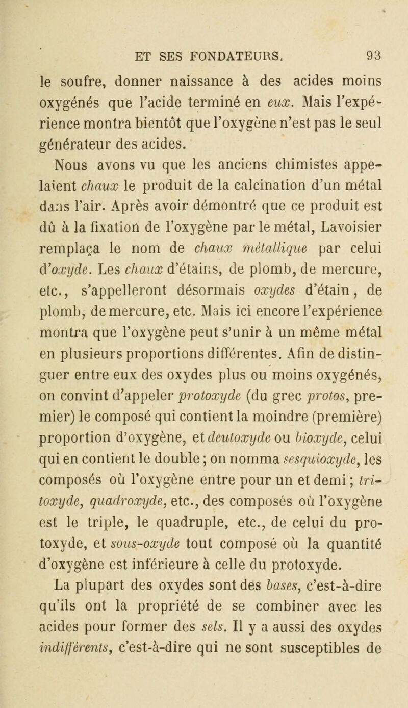 le soufre, donner naissance à des acides moins oxygénés que l'acide terminé en eux. Mais l'expé- rience montra bientôt que l'oxygène n'est pas le seul générateur des acides. Nous avons vu que les anciens chimistes appe- laient chaux le produit de la calcination d'un métal dans l'air. Après avoir démontré que ce produit est dû à la fixation de l'oxygène parle métal, Lavoisier remplaça le nom de chaux métallique par celui d'oxyde. Les chaux d'étains, de plomb, de mercure, etc., s'appelleront désormais oxydes d'étain, de plomb, de mercure, etc. Mais ici encore l'expérience montra que l'oxygène peut s'unir à un même métal en plusieurs proportions différentes. Afin de distin- guer entre eux des oxydes plus ou moins oxygénés, on convint d'appeler protoxyde (du grec protos, pre- mier) le composé qui contient la moindre (première) proportion d'oxygène, et deutoxyde ou bioxyde, celui qui en contient le double ; on nomma sesquioxyde, les composés 011 l'oxygène entre pour un et demi; tri- toxyde, quadroxyde, etc., des composés où l'oxygène est le triple, le quadruple, etc., de celui du pro- toxyde, et sous-oxyde tout composé où la quantité d'oxygène est inférieure à celle du protoxyde. La plupart des oxydes sont des bases, c'est-à-dire qu'ils ont la propriété de se combiner avec les acides pour former des sels. Il y a aussi des oxydes indiflerentSy c'est-à-dire qui ne sont susceptibles de