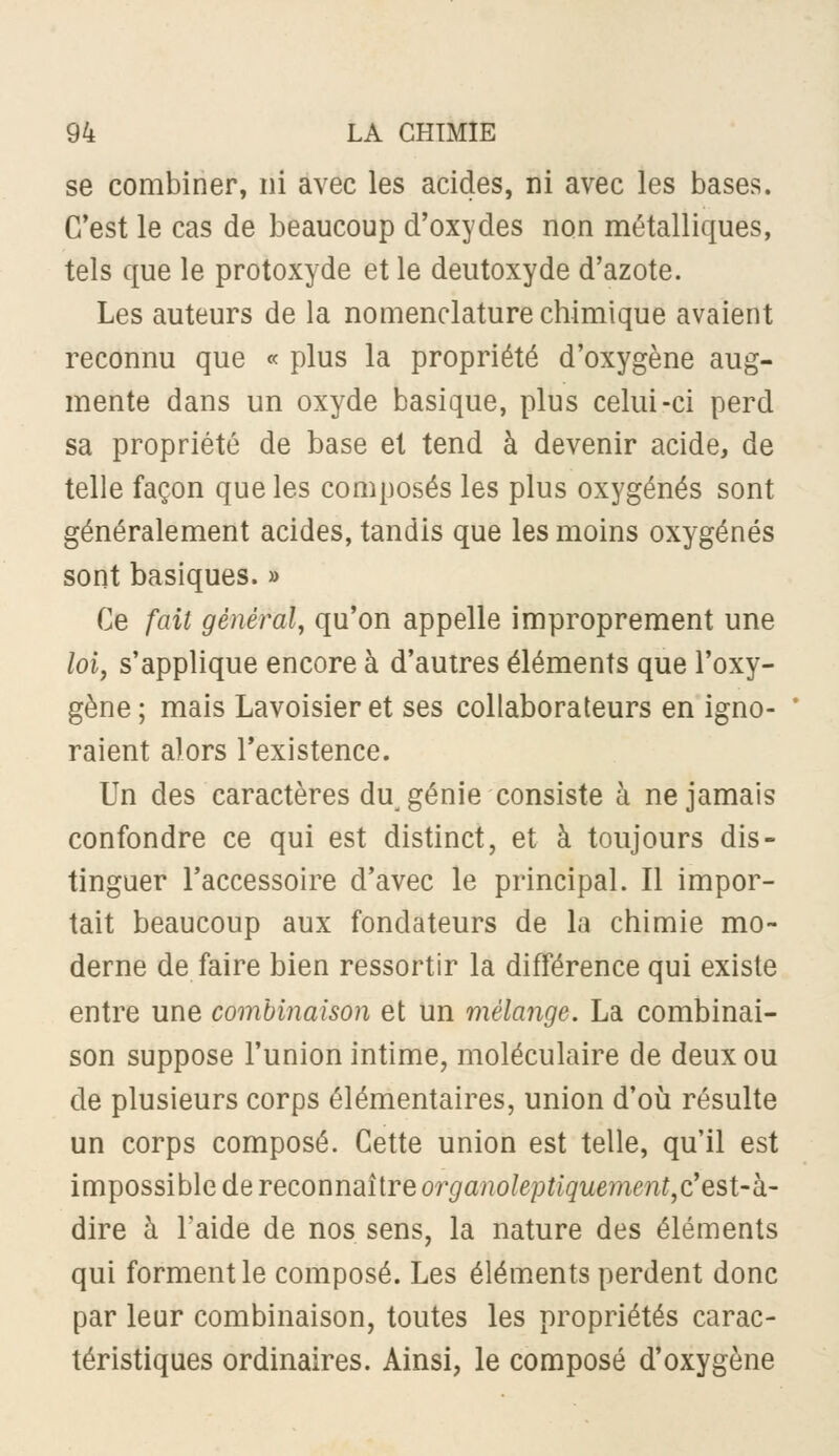 se combiner, ni avec les acides, ni avec les bases. C'est le cas de beaucoup d'oxydes non métalliques, tels que le protoxyde et le deutoxyde d'azote. Les auteurs de la nomenclature chimique avaient reconnu que « plus la propriété d'oxygène aug- mente dans un oxyde basique, plus celui-ci perd sa propriété de base et tend à devenir acide, de telle façon que les composés les plus oxygénés sont généralement acides, tandis que les moins oxygénés sont basiques. » Ce fait général^ qu'on appelle improprement une /oi, s'applique encore à d'autres éléments que l'oxy- gène ; mais Lavoisier et ses collaborateurs en igno- raient alors l'existence. Un des caractères du génie consiste à ne jamais confondre ce qui est distinct, et à toujours dis- tinguer l'accessoire d'avec le principal. Il impor- tait beaucoup aux fondateurs de la chimie mo- derne de faire bien ressortir la différence qui existe entre une combinaison et un mélange. La combinai- son suppose l'union intime, moléculaire de deux ou de plusieurs corps élémentaires, union d'où résulte un corps composé. Cette union est telle, qu'il est impossible de reconnaître organoleptiquement^c'est-k' dire à l'aide de nos sens, la nature des éléments qui forment le composé. Les éléments perdent donc par leur combinaison, toutes les propriétés carac- téristiques ordinaires. Ainsi, le composé d'oxygène