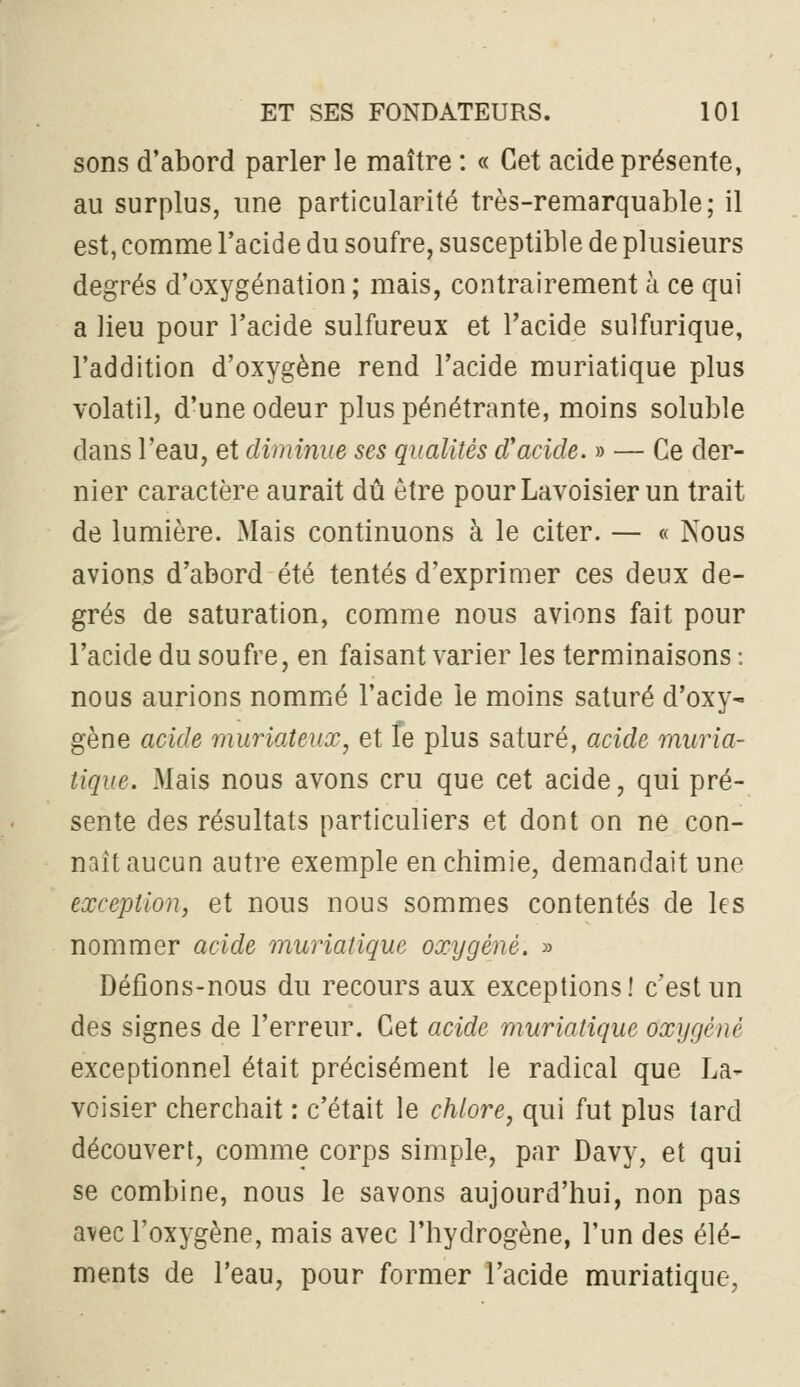 sons d'abord parler le maître : « Cet acide présente, au surplus, une particularité très-remarquable; il est, comme l'acide du soufre, susceptible de plusieurs degrés d'oxygénation ; mais, contrairement à ce qui a lieu pour l'acide sulfureux et l'acide sulfurique, l'addition d'oxygène rend l'acide muriatique plus volatil, d'une odeur plus pénétrante, moins soluble dans l'eau, et diminue ses qualités cVacide. » — Ce der- nier caractère aurait dû être pourLavoisier un trait de lumière. Mais continuons à le citer. — « Nous avions d'abord été tentés d'exprimer ces deux de- grés de saturation, comme nous avions fait pour l'acide du soufre, en faisant varier les terminaisons : nous aurions nommié l'acide le moins saturé d'oxy- gène acide muriateux, et fe plus saturé, acide muria- tique. Mais nous avons cru que cet acide, qui pré- sente des résultats particuliers et dont on ne con- naît aucun autre exemple en chimie, demandait une exception, et nous nous sommes contentés de les nommer acide muriatique oxygéné. » Défions-nous du recours aux exceptions! c'est un des signes de l'erreur. Cet acide muriatique oxygéné exceptionnel était précisément le radical que La- voisier cherchait : c'était le chlore, qui fut plus tard découvert, comme corps simple, par Davy, et qui se combine, nous le savons aujourd'hui, non pas avec l'oxygène, mais avec l'hydrogène, l'un des élé- ments de l'eau, pour former l'acide muriatique,