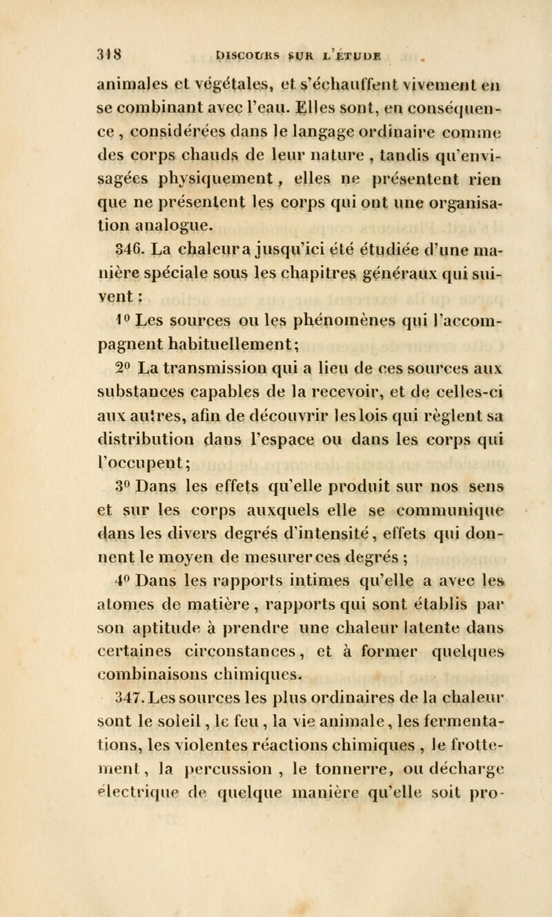 animales et végétales, et s'échauffent viveiueiit en se combinant avec l'eau. Elles sont, en conséquen- ce , considérées clans le langage ordinaire comme des corps chauds de leur nature , tandis qu'envi- sagées physiquement, elles ne présentent rien que ne présentent les corps qui ont une organisa- lion analogue. 846. La chaleur a jusqu'ici été étudiée d'une ma- nière spéciale sous les chapitres généraux qui sui- vent : 10 Les sources ou les phénomènes qui l'accom- pagnent habituellement; 2» La transmission qui a lieu de ces sources aux substances capables de la recevoir, et de celles-ci aux antres, afin de découvrir les lois qui règlent sa distribution dans l'espace ou dans les corps qui l'occupent ; 30 Dans les effets qu'elle produit sur nos sens et sur les corps auxquels elle se communique dans les divers degrés d'intensité, effets qui don- nent le moyen de mesurer ces degrés ; 40 Dans les rapports intimes qu'elle a avec les atomes de matière, rapports qui sont établis par son aptitude à prendre nne chaleur latente dans certaines circonstances, et à former quelques combinaisons chimiques. 347. Les sources les plus ordinaires de la chaleur sont le soleil, le feu, la vie animale, les fermenta- tions, les violentes réactions chimiques , le frotte- ment, la percussion, le tonnerre, ou décharge électrique de quelque manière qu'elle soit pro-