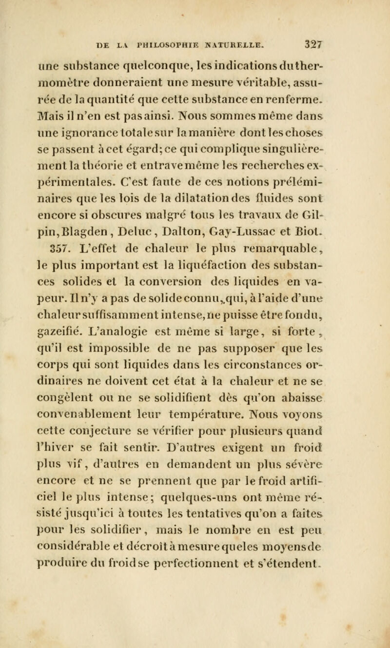 une substance quelconque, les indications duther- momètre donneraient une mesure véritable, assu- rée de la quantité que cette substance en renferme. Mais il n'en est pas ainsi. Nous sommes même dans une ignorance totale sur la manière dont les choses se passent à cet égard; ce qui complique singulière- ment la théorie et entrave même les recherches ex- périmentales. Cest faute de ces notions prélémi- naires que les lois de la dilatation des fluides sont encore si obscures malgré tous les travaux de Gil- pin,Blagden, Deluc, Dalton, Gay-Lussac et Biot. 357. L'effet de chaleur le plus remarquable, le plus important est la liquéfaction des substan- ces solides et la conversion des liquides en va- peur. Il n'y a pas de solideconnu,,qui, à l'aide d'une chaleur suffisamment intense,ne puisse être fondu, gazéifié. L'analogie est même si large, si forte, qu'il est impossible de ne pas supposer que les corps qui sont liquides dans les circonstances or- dinaires ne doivent cet état à la chaleur et ne se congèlent ou ne se solidifient dès qu'on abaisse convenablement leur température. Nous voyons cette conjecture se vérifier pour plusieurs quand l'hiver se fait sentir. D'autres exigent un froid plus vif, d'autres en demandent un plus sévère encore et ne se prennent que par le froid artifi- ciel le plus intense; quelques-uns ont même ré- sisté jusqu'ici à toutes les tentatives qu'on a faites pour les solidifier, mais le nombre en est peu considérable et décroît à mesure queles moyensde produire du froid se perfectionnent et s'étendent.