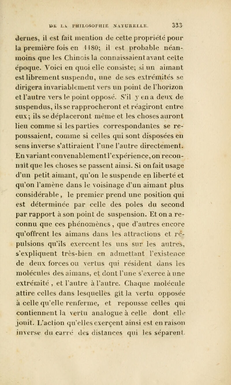 Jernes, il est fait mention de cette propriété pour la première fois en 1180; il est probable néan- moins que les Chinois la connaissaient avant cette époque. Voici en quoi elle consiste; si un aimant est librement suspendu, une de ses extrémités se dirigera invariablement vers un point de l'horizon et l'autre vers le point opposé. S'il y en a deux de suspendus, ils se rapprocheront et réagiront entre eux; ils se déplaceront même et les choses auront lieu comme si les parties correspondantes se re- poussaient, comme si celles qui sont disposées en sens inverse s'attiraient l'une l'autre directement. En variant convenablement l'expérience, on recon- naît que les choses se passent ainsi. Si on fait usage d'un petit aimant, qu'on le suspende en liberté et qu'on l'amène dans le voisinage d'un aimant plus considérable, le premier prend une position qui est déterminée par celle des pôles du second par rapport à son point de suspension. Et on a re- connu que ces phénomènes , que d'autres encore qu'offrent les aimans dans les attractions et ré- pulsions qu'ils exercent les uns sur les autres, s'expliquent très-bien en admettant l'existence de deux forces ou vertus qui résident dans les molécules des aimans, et dont l'une s'exerce à une extrémité , et l'autre à l'autre. Chaque molécule attire celles dans lesquelles git la vertu opposée à celle qu'elle renferme, et repousse celles qui contiennent la vertu analogue à celle dont elle jouit. L'aclion qu'elles exercent ainsi est en raison inversa du cui'ré des distances qui les séparent.