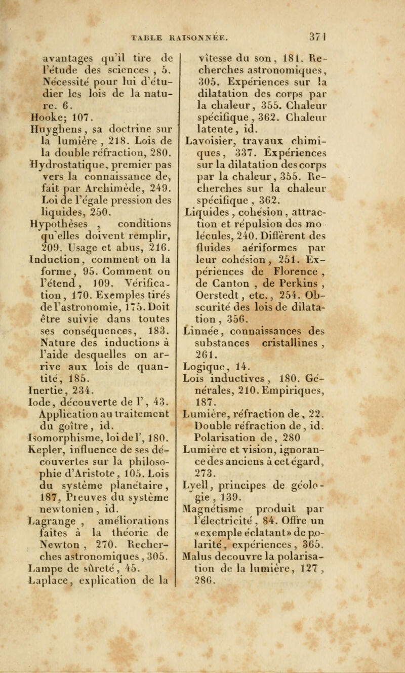 avantages qu'il tire de l'étude des sciences , 5. Nécessite pour lui d'étu- dier les lois de la natu- re. 6. Hooke; 107. Hujghens, sa doctrine sur la lumière , 218. Lois de la double réfraction, 280. Hydrostatique, premier pas vers la connaissance de, fait par Archimède, 249. Loi de l'égale pression des liquides, 250. Hypothèses , conditions qu'elles doivent remplir, 209. Usage et abus, 21G. Induction, comment on la forme, 95. Comment on rétend, 109. Vérifica- tion , 170. Exem])les tirés de l'astronomie, 175. Doit être suivie dans toutes ses conséquences, 183. Nature des inductions à l'aide desquelles on ar- rive aux lois de quan- tité, 185. Inertie, 234. Iode, découverte de 1', 43. Application au traitement du goitre, id. Isomorphisme, loi de 1', 180. Kepler, influence de ses dé- couvertes sur la philoso- phie d'Aristote, 105. Lois du système planétaire, 187, Pxeuves du système newtonien, id. Lagrange , améliorations faites à la théorie de Newton , 270. Recher- ches astronomiques, 305. Lampe de «.Areté, 45. Laplacc, explication de la vitesse du son, 181. Re- cherches astronomiques, 305. Expériences sur la dilatation des corps par la chaleur, 355. Chaleur spécifique , 362. Chaleur latente, id. Lavoisier, travaux chimi- ques, 337. Expériences sur la dilatation des corps par la chaleur, 355. Re- cherches sur la chaleur spécifique , 3G2. Liquides , cohésion , attrac- tion et répulsion des mo lécules, 240. Diflèrent des fluides aériformes par leur cohésion, 251. Ex- périences de Florence , de Canton , de Perkins , Oerstedt, etc., 254. Ob- scurité des lois de dilata- tion , 356. Linnée, connaissances des substances cristallines , 261. Logique, 14. Lois inductives, 180. Gé- nérales, 210. Empiriques, 187. Lumière, réfraction de , 22. Double réfraction de, id. Polarisation de, 280 Lumière et vision, ignoran- ce des anciens à cet égard, 273. Lvell, principes de gcolo- gie, 139. Magnétisme produit par l'électricité , 84. Offre un «exemple éclatant» de po- larité, expériences, 365. Malus découvre la polarisa- tion de la lumière, 127 > 286.