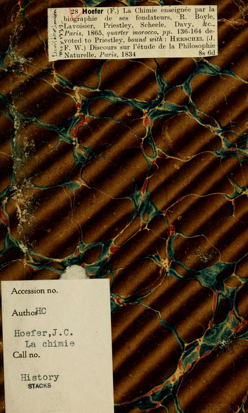 ^ 28 Hoefer (F.) La Chimie enseignée par la l biographie de ses fondateurs, R. Boyle. 4 y^Lavoisier, Priestley, Scheele. Davy, &c.. 0 '^Paris. 1865, quarter morocco, pp. 136-164 de- -t xvoted to Priestley, bound with : Hebschel ( J. '^. ?F. W.) Discours sur l'étude de la Philosophie P tr'Naturelle, Paris. 1834 8s H(^ W^ Hoefer,J.C. La chimie Call no.