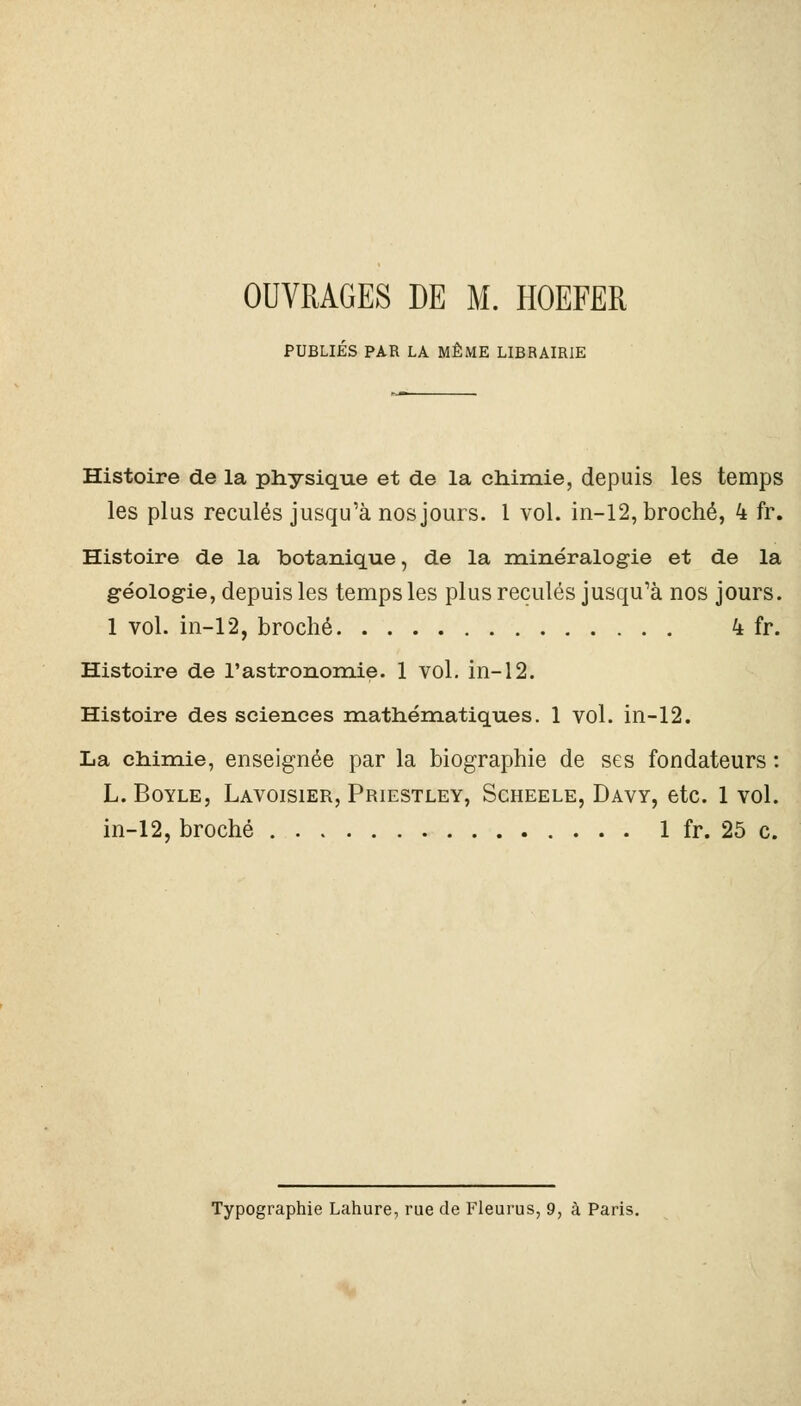 PUBLIÉS PAR LA MÊME LIBRAIRIE Histoire de la physique et de la chimie, depuis les temps les plus reculés jusqu'à nos jours. 1 vol. in-12, broché, 4 fr. Histoire de la botanique, de la minéralogie et de la géologie, depuis les temps les plus reculés jusqu'à nos jours. 1 vol. in-12, broché 4 fr. Histoire de l'astronomie. 1 vol. in-12. Histoire des sciences mathématiques. 1 vol. in-12. La chimie, enseignée par la biographie de ses fondateurs : L.Boyle, Lavoisier, Priestley, Scheele, Davy, etc. 1 vol. in-12, broché 1 fr. 25 c. Typographie Lahure, rue de Fleurus, 9, à Paris.