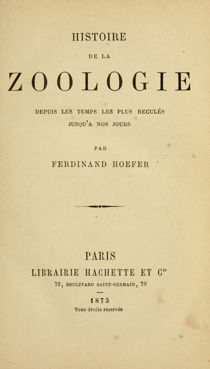 DE LA ZOOLOGIE DEPUIS LES TEMPS LES PLUS RECULES jusqu'à NOS JOURS PAR FERDINAND HOEFER ' PARIS LIBKAIRIE HACHETTE ET G 79, BOULEVARD SAINT-GERMAIN, 79 1873 Tous droits réservés