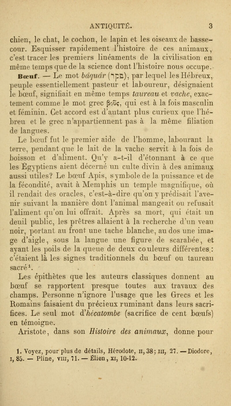 chien, le chat, le cochon, le lapin et les oiseaux de basse- cour. Esquisser rapidement l'histoire de ces animaux, c'est, tracer les premiers linéaments de la civilisation en même temps que de la science dont l'histoire nous occupe. Bœuf. — Le mot bdqudr (*lp3), par lequel les Hébreux, peuple essentiellement pasteur et laboureur, désignaient le bœuf, signifiait en même temps taureau et vache, exac- tement comme le mot grec poïïç, qui est à la fois masculin et féminin. Cet accord est d'autant plus curieux que l'hé- breu et le grec n'appartiennent pas à la même filiation de langues. Le bœuf fut le premier aide de l'homme, labourant la terre, pendant que le lait de la vache servit à la fois de boisson et d'aliment. Qu'y a-t-il d'étonnant à ce que les Égyptiens aient décerné un culte divin à des animaux aussi utiles? Le bœuf Apis, symbole de la puissance et de la fécondité, avait à Memphis un temple magnifique, où il rendait des oracles, c'est-à-dire qu'on y prédisait l'ave- nir suivant la manière dont l'animal mangeait ou refusait l'aliment qu'on lui offrait. Après sa mort, qui était un deuil public, les prêtres allaient à la recherche d'un veau noir, portant au front une tache blanche, au dos une ima- ge d'aigle, sous la langue une figure de scarabée, et ayant les poils de la queue de deux couleurs différentes : c'étaient là les signes traditionnels du bœuf ou taureau sacré1. Les épithètes que les auteurs classiques donnent au bœuf se rapportent presque toutes aux travaux des champs. Personne n'ignore l'usage que les Grecs et les Romains faisaient du précieux ruminant dans leurs sacri- fices. Le seul mot d'hécatombe (sacrifice de cent bœufs) en témoigne. Aristote, dans son Histoire des animaux, donne pour 1. Voyez, pour plus de détails, Hérodote, n, 38; ni, 27. —Diodore, i, 85. — Pline, vm, 71. — Élien, xi, 10-12.