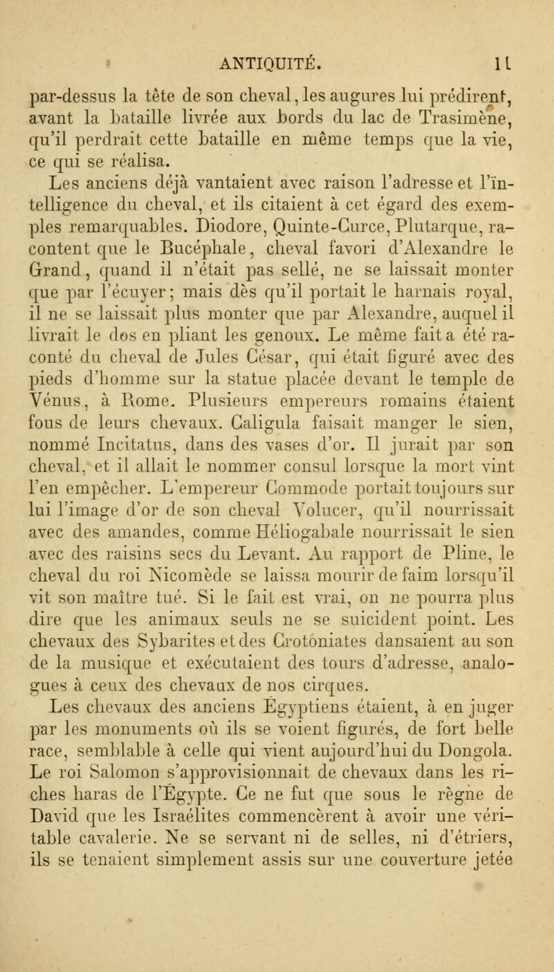 par-dessus la tête de son cheval, les augures lui prédirent, avant la bataille livrée aux bords du lac de Trasimène, qu'il perdrait cette bataille en même temps que la vie, ce qui se réalisa. Les anciens déjà vantaient avec raison l'adresse et l'in- telligence du cheval, et ils citaient à cet égard des exem- ples remarquables. Diodore, Quinte-Gurce, Plutarque, ra- content que le Bucéphale, cheval favori d'Alexandre le Grand, quand il n'était pas sellé, ne se laissait monter que par l'écuyer ; mais dès qu'il portait le harnais royal, il ne se laissait plus monter que par Alexandre, auquel il livrait le dos en pliant les genoux. Le même fait a été ra- conté du cheval de Jules César, qui était figuré avec des pieds d'homme sur la statue placée devant le temple de Vénus, à Rome. Plusieurs empereurs romains étaient fous de leurs chevaux. Galigula faisait manger le sien, nommé Incitatus, dans des vases d'or. Il jurait par son cheval, et il allait le nommer consul lorsque la mort vint l'en empêcher. L'empereur Commode portait toujours sur lui l'image d'or de son cheval Yolucer, qu'il nourrissait avec des amandes, comme Héliogabale nourrissait le sien avec des raisins secs du Levant. Au rapport de Pline, le cheval du roi isicomède se laissa mourir de faim lorsqu'il vit son maître tué. Si le fait est vrai, on ne pourra plus dire que les animaux seuls ne se suicident point. Les chevaux des Sybarites et des Grotoniates dansaient au son de la musique et exécutaient des tours d'adresse, analo- gues à ceux des chevaux de nos cirques. Les chevaux des anciens Égyptiens étaient, à en juger par les monuments où ils se voient figurés, de fort belle race, semblable à celle qui vient aujourd'hui du Dongola. Le roi Salomon s'approvisionnait de chevaux dans les ri- ches haras de l'Egypte. Ce ne fut que sous le règne de David que les Israélites commencèrent à avoir une véri- table cavalerie. Ne se servant ni de selles, ni d'étriers, ils se tenaient simplement assis sur une couverture jetée