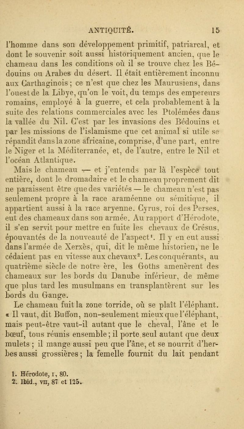 l'homme dans son développement primitif, patriarcal, et dont le souvenir soit aussi historiquement ancien, (pie le chameau dans les conditions où il se trouve chez les Bé- douins ou Arabes du désert. Il était entièrement inconnu aux Carthaginois ; ce n'est que chez les Maurusiens, dans l'ouest de la Libye, qu'on le voit, du temps des empereurs romains, employé à la guerre, et cela probablement à la suite des relations commerciales avec les Ptolémées dans la vallée du Nil. C'est par les invasions des Bédouins et par les missions de l'islamisme que cet animal si utile se répandit dans la zone africaine, comprise, d'une part, entre le Niger et la Méditerranée, et, de l'autre, entre le Nil et l'océan Atlantique. Mais le chameau — et j'entends parla l'espèce tout entière, dont le dromadaire et le chameau proprement dit ne paraissent être que des variétés — le chameau n'est pas seulement propre à la race araméenne ou sémitique, il appartient aussi à la race aryenne. Cyrus, roi des Perses, eut des chameaux dans son armée. Au rapport d'Hérodote, il s'en servit pour mettre en fuite les chevaux de Crésus, épouvantés de la nouveauté de l'aspect1. Il y en eut aussi dans l'armée de Xerxès, qui, dit le même historien, ne le cédaient pas en vitesse aux chevaux2. Les conquérants, au quatrième siècle de notre ère, les Coths amenèrent des chameaux sur les bords du Danube inférieur, de même que plus tard les musulmans en transplantèrent sur les bords du Gange. Le chameau fuit la zone torride, où se plaît l'éléphant, a II vaut, dit Buffon, non-seulement mieux que l'éléphant, mais peut-être vaut-il autant que le cheval, l'âne et le bœuf, tous réunis ensemble ; il porte seul autant que deux mulets ; il mange aussi peu que l'âne, et se nourrit d'her- bes aussi grossières ; la femelle fournit du lait pendant 1. Hérodote, i, 80. 2. ibid., vu, 87 et 125.