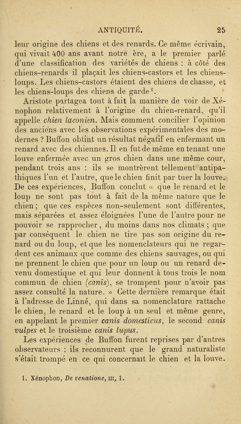leur origine des chiens et des renards. Ce même écrivain, qui vivait 400 ans avant notre ère, a le premier parlé d'une classification des variétés de chiens : à côté des chiens-renards il plaçait les chiens-castors et les chiens- loups. Les chiens-castors étaient des chiens de chasse, et les chiens-loups des chiens de garde1. Aristote partagea tout à fait la manière de voir de Xé- nophon relativement à l'origine du chien-renard, qu'il appelle chien laconien. Mais comment concilier l'opinion des anciens avec les observations expérimentales des mo- dernes ? Buffon obtint un résultat négatif en enfermant un renard avec des chiennes. Il en fut de même en tenant une louve enfermée avec un gros chien dans une même cour, pendant trois ans : ils se montrèrent tellement antipa- thiques l'un et l'autre, que le chien finit par tuer la louve. De ces expériences, Buffon conclut « que le renard et le loup ne sont pas tout à fait de la même nature que le chien ; que ces espèces non-seulement sont différentes, mais séparées et assez éloignées l'une de l'autre pour ne pouvoir se rapprocher, du moins dans nos climats ; que par conséquent le chien ne tire pas son origine du re- nard ou du loup, et que les nomenclateurs qui ne regar- dent ces animaux que comme des chiens sauvages, ou qui ne prennent le chien que pour un loup ou un renard de- venu domestique et qui leur donnent à tous trois le nom commun de chien (canis), se trompent pour n'avoir pas assez consulté la nature. ■» Cette dernière remarque était à l'adresse de Linné, qui dans sa nomenclature rattache le chien, le renard et le loup à un seul et même genre, en appelant le premier canis domesticus, le second canis vulpes et le troisième canis lupus. Les expériences de Buffon furent reprises par d'autres observateurs : ils reconnurent que le grand naturaliste s'était trompé en ce qui concernait le chien et la louve. 1. Xénophon, De venatione, m, 1.