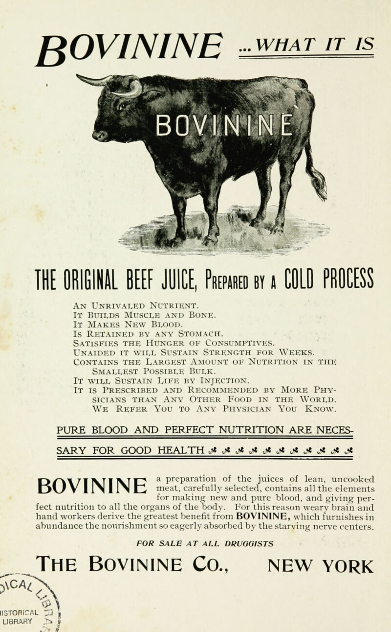 BOVININE WHAT IT IS THE ORIGINAL BEEF JUICE, Prepared by j COLO PROCESS An Unrivaled Nutrient. It Builds Muscle and Bone. It Makes New Blood. Is Retained by any Stomach. Satisfies the Hunger ok Consumptives. Unaided it will Sustain Strength for Weeks. Contains the Largest Amount of Nutrition in the Smallest Possible Bulk. It will Sustain Life by Injection. It is Prescribed and Recommended by More Phy- sicians than Any Other Food in the World. We Refer You to Any Physician You Know. PURE BLOOD AND PERFECT NUTRITION ARE NECES- SARY FOR GOOD HEALTH jtj*jtjtj*j)tj»jltjtjtjlt BOVININE a preparation of the juices of lean, uncooked meat, carefully selected, contains all the elements for making new and pure blood, and giving per- fect nutrition to all the organs of the body. For this reason weary brain and hand workers derive the greatest benefit from BOVININE, which furnishes in abundance the nourishment so eagerly absorbed b}' the starving nerve centers. FOR SALE AT ALL DRUGGISTS The Bovinine Co., new york II3TORICAL ^i > LIBRARY J» i