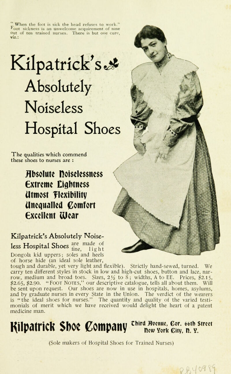 When the foot is sick the head refuses to work. ^oot sickness is an unwelcome acquirement of nine out of ten trained nurses. There is but one cure, viz.: Kilpatrick'sj* Absolutely Noiseless Hospital Shoes $? The qualities which commend these shoes to nurses are : Absolute noisclcssncss Extreme Lightness Utmost flexibility Unequalled Comfort Excellent Wear Kilpatrick's Absolutely Noise- less Hospital Shoes Z,m%Zl Dongola kid uppers; soles and heels of horse hide (an ideal sole leather, tough and durable, yet very light and flexible). Strictly hand-sewed, turned. We carry ten different styles in stock in low and high-cut shoes, button and lace, nar- row, medium and broad toes. Sizes, 2)4 to S; widths, A to EE. Prices, $2.15, $2.65, $2.90.  Foot Notes, our descriptive catalogue, tells all about them. Will be sent upon request. Our shoes are now in use in hospitals, homes, asylums, and by graduate nurses in every State in the Union. The verdict of the wearers is the ideal shoes for nurses. The quantity and quality of the varied testi- monials of merit which we have received would delight the heart of a patent medicine man. Kilpatrick Shoe Company third Avenue, Cor. 6t>tb Street new York Gity, n. V. (Sole makers of Hospital Shoes for Trained Nurses) iW<