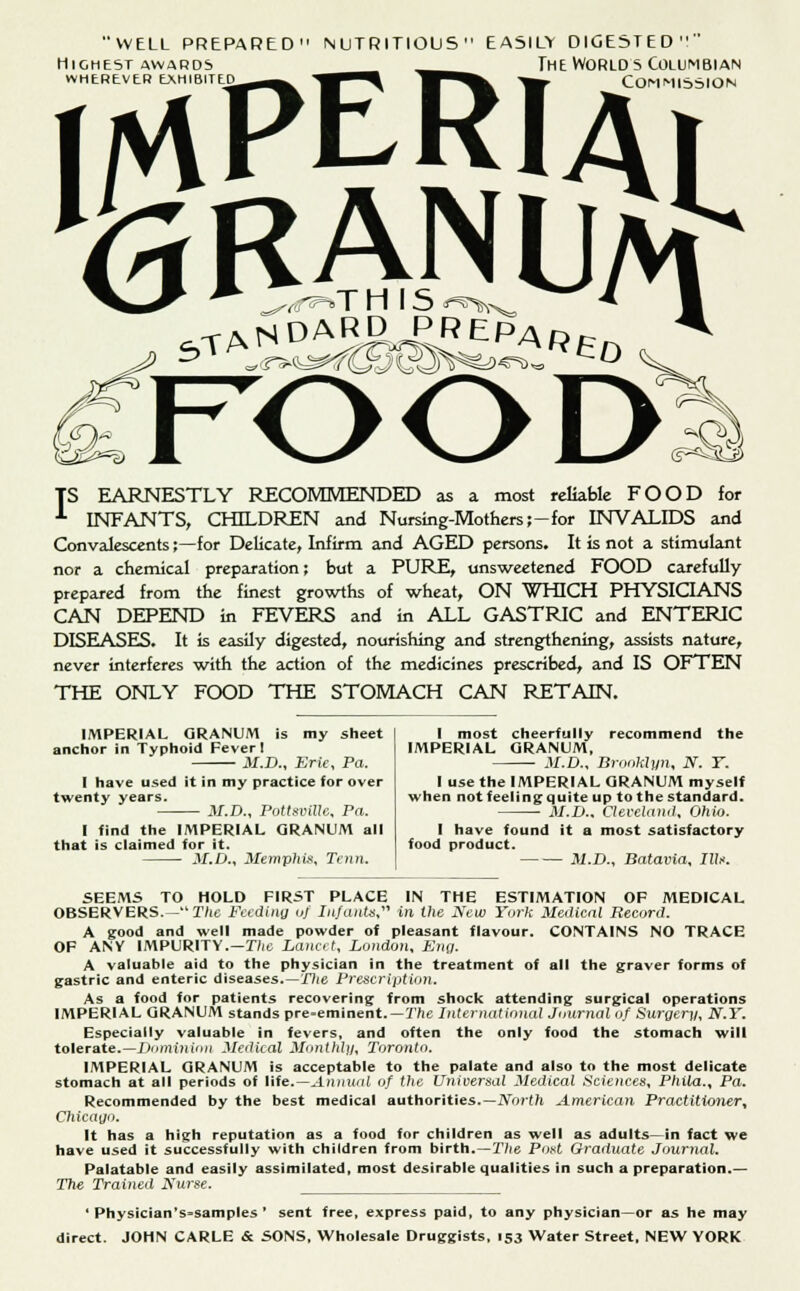 WELL PREPARED' Highest awards wherever exhibited NUTRITIOUS' easily digested  The Worlds Columbian Commission »TH IS *° 3TANDARg PREPAf? <€*>K TS EARNESTLY RECOMMENDED as a most reliable FOOD for ■*■ INFANTS, CHILDREN and Nursing-Mothers;-for INVALIDS and Convalescents;—for Delicate, Infirm and AGED persons. It is not a stimulant nor a chemical preparation; but a PURE, unsweetened FOOD carefully prepared from the finest growths of wheat, ON WHICH PHYSICIANS CAN DEPEND in FEVERS and in ALL GASTRIC and ENTERIC DISEASES. It is easily digested, nourishing and strengthening, assists nature, never interferes with the action of the medicines prescribed, and IS OFTEN THE ONLY FOOD THE STOMACH CAN RETAIN. IMPERIAL GRANUM is my sheet anchor in Typhoid Fever! M.D., Erie, Pa. I have used it in my practice for over twenty years. M.D., Pottsville, Pa. I find the IMPERIAL QRANUM all that is claimed for it. M.D., Memphis, Tenn. I most cheerfully recommend the IMPERIAL QRANUM, M.D., Brooklyn, N. T. I use the IMPERIAL QRANUM myself when not feeling quite up to the standard. M.D.. Cleveland, Ohio. 1 have found it a most satisfactory food product. M.D., Batavia, III*. SEEMS TO HOLD FIRST PLACE IN THE ESTIMATION OF MEDICAL OBSERVERS.—The Feeding of In/ants, in the New York Medical Record. A good and well made powder of pleasant flavour. CONTAINS NO TRACE OF ANY IMPURITY.—Die Lancet, London, Eng. A valuable aid to the physician in the treatment of all the graver forms of gastric and enteric diseases.—The Prescription. As a food for patients recovering from shock attending surgical operations IMPERIAL QRANUM stands pre-eminent.—The International Journal of Surgery, N.Y. Especially valuable in fevers, and often the only food the stomach will tolerate.—Dominion Medical Monthly, Toronto. IMPERIAL QRANUM is acceptable to the palate and also to the most delicate stomach at all periods of life.—Annual of the Universal Medical Sciences, Phila., Pa. Recommended by the best medical authorities.—North American Practitioner, Chicago. It has a high reputation as a food for children as well as adults—in fact we have used it successfully with children from birth.—Tlte Post Graduate Journal. Palatable and easily assimilated, most desirable qualities in such a preparation.— The Trained Nurse. ' Physician's=samples ' sent free, express paid, to any physician—or as he may direct. JOHN CARLE & SONS, Wholesale Druggists, 153 Water Street, NEW YORK