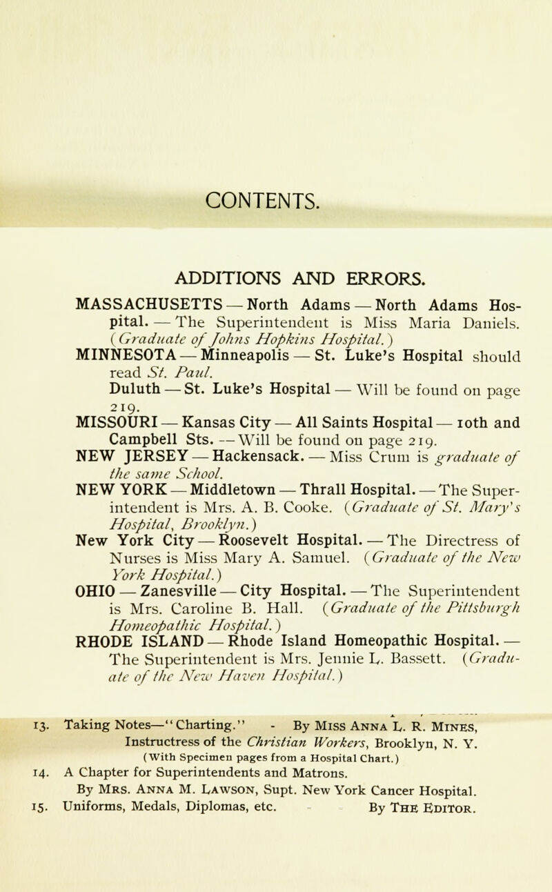 ADDITIONS AND ERRORS. MASSACHUSETTS —North Adams —North Adams Hos- pital. — The Superintendent is Miss Maria Daniels. ( Graduate of Johns Hopkins Hospital. ) MINNESOTA — Minneapolis — St. Luke's Hospital should read St. Paul. Duluth — St. Luke's Hospital — Will be found on page 219. MISSOURI — Kansas City — All Saints Hospital — 10th and Campbell Sts. —Will be found on page 219. NEW JERSEY — Hackensack. — Miss Cruni is graduate of the sa?ne School. NEW YORK — Middletown — Thrall Hospital. — The Super- intendent is Mrs. A. B. Cooke. {Graduate of St. Mary's Hospital, Brooklyn.) New York City — Roosevelt Hospital—The Directress of Nurses is Miss Mary A. Samuel. (Graduate of the New York Hospital.) OHIO — Zanesville — City Hospital. — The Superintendent is Mrs. Caroline B. Hall. (Graduate of the Pittsburgh Homeopathic Hospital.) RHODE ISLAND — Rhode Island Homeopathic Hospital.— The Superintendent is Mrs. Jennie L. Bassett. (Gradu- ate of the New Haven Hospital.) 13. Taking Notes—Charting. - By Miss Anna L. R. Mines, Instructress of the Christian Workers, Brooklyn, N. Y. (With Specimen pages from a Hospital Chart.) 14. A Chapter for Superintendents and Matrons. By Mrs. Anna M. Lawson, Supt. New York Cancer Hospital. 15. Uniforms, Medals, Diplomas, etc. By The Editor.