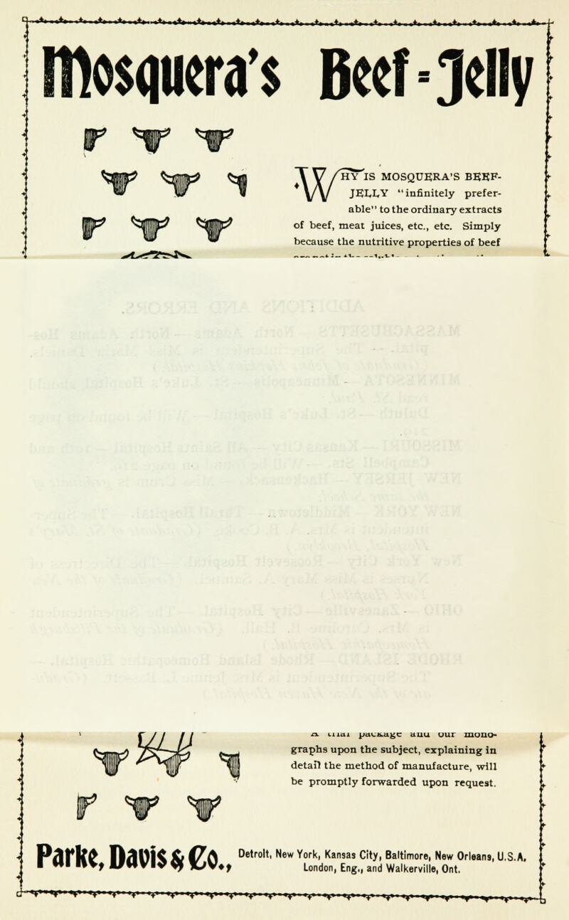 !*»■■•♦» ■ »♦• II »♦* ■++» ■ «+»■«/«■ IHosqweras Beef=Jelly WHY'lS MOSQUERA'S BEEF- JELLY infinitely prefer- able to the ordinary extracts of beef, meat juices, etc., etc. Simply because the nutritive properties of beef a tiiai ptn-ixugc uuu uur mono- graphs upon the subject, explaining in detail the method of manufacture, will be promptly forwarded upon request. P^f l?£ n<H1K ft t/(\ Detrolt' New York' Kansas ci,y> Baltimore, New Orleans, U.S.A I HI 1»V, VHVI« 9f XJV; London, Eng,, and Walkerville, Ont.
