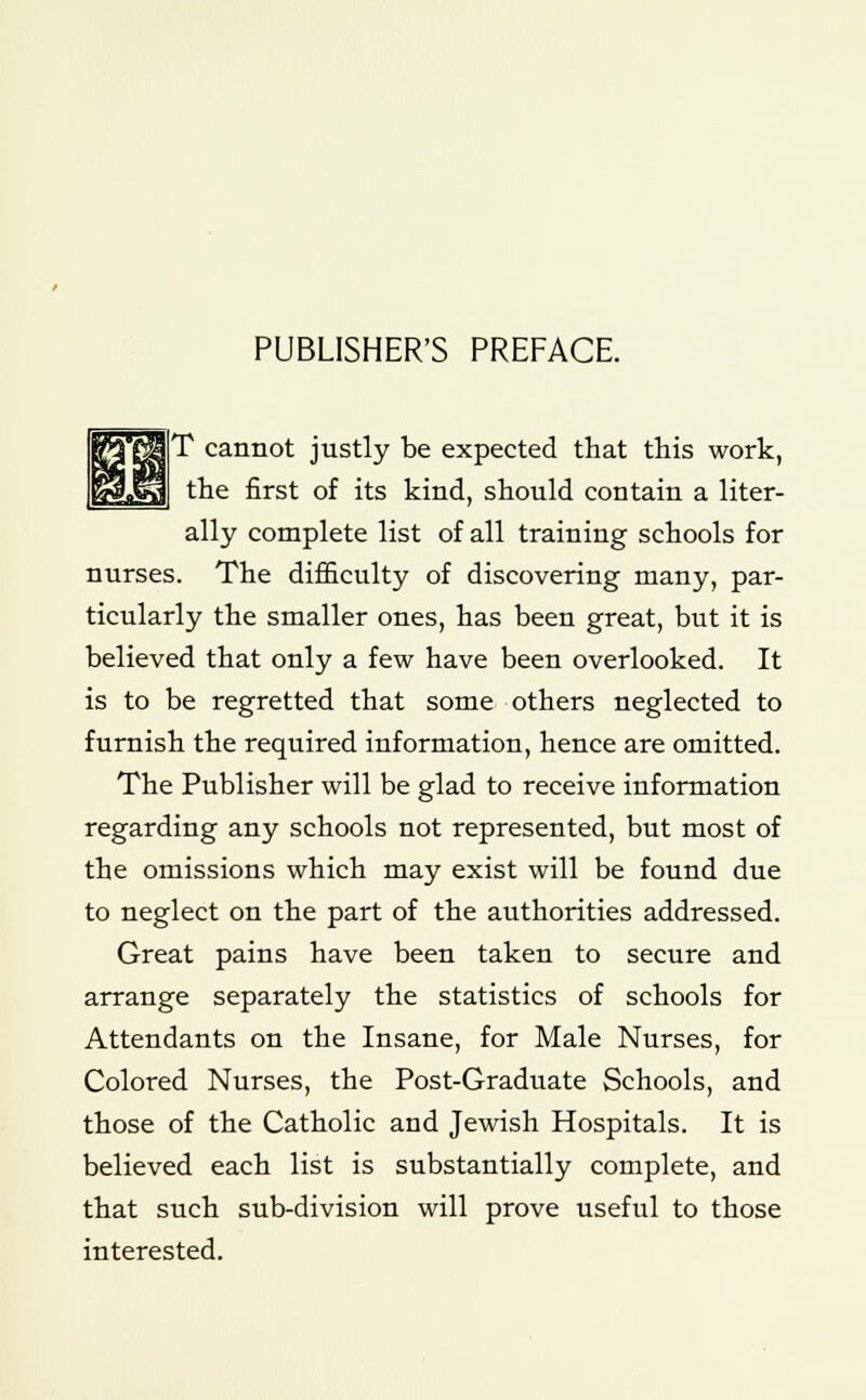 PUBLISHER'S PREFACE. T cannot justly be expected that this work, the first of its kind, should contain a liter- ally complete list of all training schools for nurses. The difficulty of discovering many, par- ticularly the smaller ones, has been great, but it is believed that only a few have been overlooked. It is to be regretted that some others neglected to furnish the required information, hence are omitted. The Publisher will be glad to receive information regarding any schools not represented, but most of the omissions which may exist will be found due to neglect on the part of the authorities addressed. Great pains have been taken to secure and arrange separately the statistics of schools for Attendants on the Insane, for Male Nurses, for Colored Nurses, the Post-Graduate Schools, and those of the Catholic and Jewish Hospitals. It is believed each list is substantially complete, and that such sub-division will prove useful to those interested.
