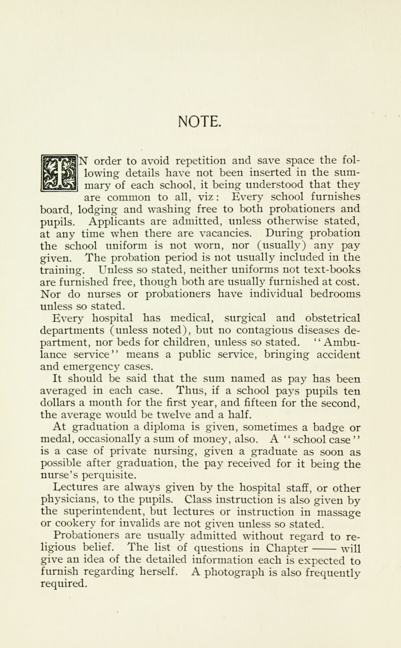 NOTE. N order to avoid repetition and save space the fol- lowing details have not been inserted in the sum- mary of each school, it being understood that they are common to all, viz: Every school furnishes board, lodging and washing free to both probationers and pupils. Applicants are admitted, unless otherwise stated, at any time when there are vacancies. During probation the school uniform is not worn, nor (usually) any pay given. The probation period is not usually included in the training. Unless so stated, neither uniforms not text-books are furnished free, though both are usually furnished at cost. Nor do nurses or probationers have individual bedrooms unless so stated. Every hospital has medical, surgical and obstetrical departments (unless noted), but no contagious diseases de- partment, nor beds for children, unless so stated. Ambu- lance service means a public service, bringing accident and emergency cases. It should be said that the sum named as pay has been averaged in each case. Thus, if a school pays pupils ten dollars a month for the first year, and fifteen for the second, the average would be twelve and a half. At graduation a diploma is given, sometimes a badge or medal, occasionally a sum of money, also. A  school case'' is a case of private nursing, given a graduate as soon as possible after graduation, the pay received for it being the nurse's perquisite. Lectures are always given by the hospital staff, or other physicians, to the pupils. Class instruction is also given by the superintendent, but lectures or instruction in massage or cookery for invalids are not given unless so stated. Probationers are usually admitted without regard to re- ligious belief. The list of questions in Chapter will give an idea of the detailed information each is expected to furnish regarding herself. A photograph is also frequently required.