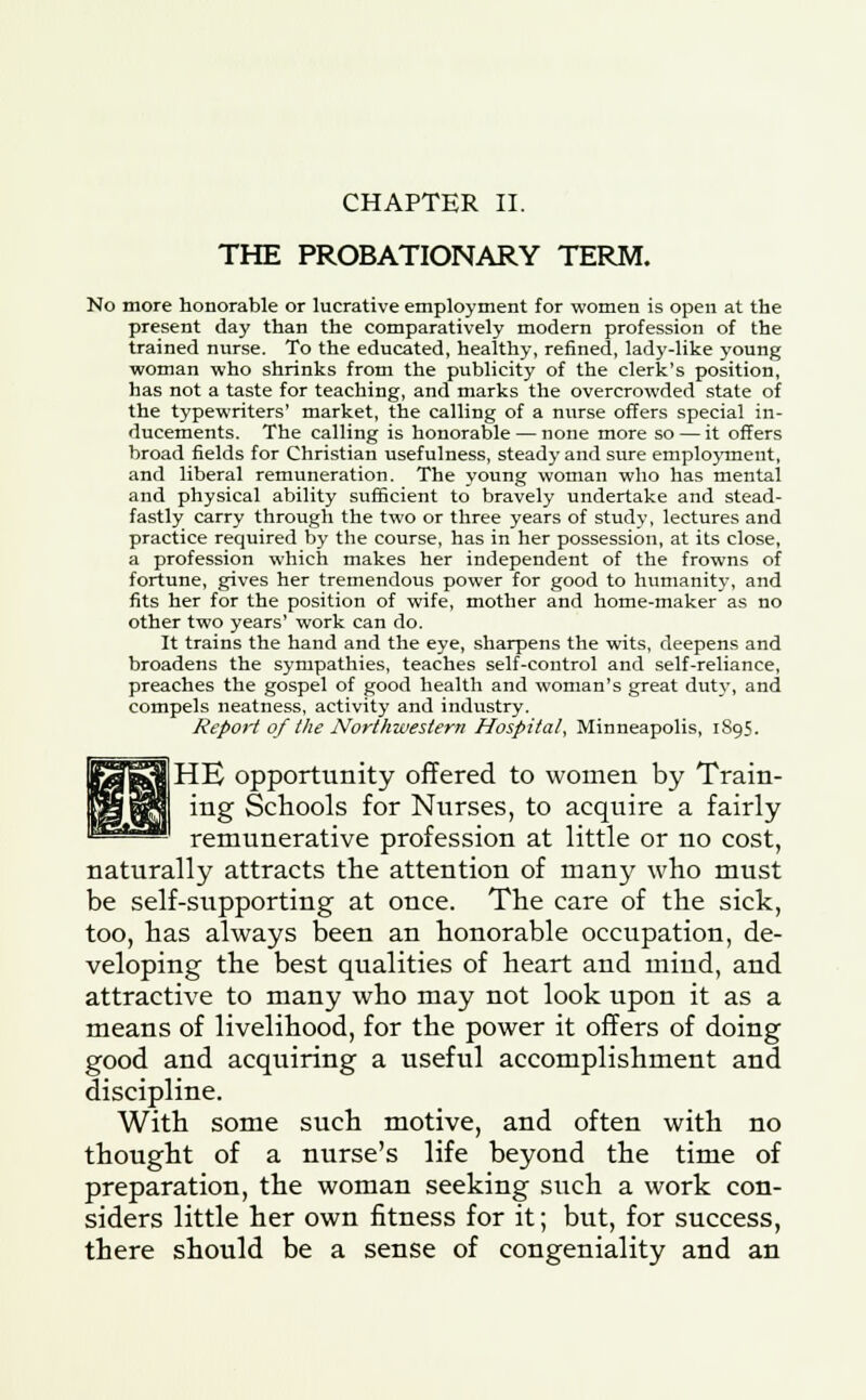 THE PROBATIONARY TERM. No more honorable or lucrative employment for women is open at the present day than the comparatively modern profession of the trained nurse. To the educated, healthy, refined, lady-like young woman who shrinks from the publicity of the clerk's position, has not a taste for teaching, and marks the overcrowded state of the typewriters' market, the calling of a nurse offers special in- ducements. The calling is honorable — none more so — it offers broad fields for Christian usefulness, steady and sure employment, and liberal remuneration. The young woman who has mental and physical ability sufficient to bravely undertake and stead- fastly carry through the two or three years of study, lectures and practice required by the course, has in her possession, at its close, a profession which makes her independent of the frowns of fortune, gives her tremendous power for good to humanity, and fits her for the position of wife, mother and home-maker as no other two years' work can do. It trains the hand and the eye, sharpens the wits, deepens and broadens the sympathies, teaches self-control and self-reliance, preaches the gospel of good health and woman's great duty, and compels neatness, activity and industry. Report of the Northwestern Hospital, Minneapolis, 1895. HE opportunity offered to women by Train- ing Schools for Nurses, to acquire a fairly remunerative profession at little or no cost, naturally attracts the attention of many who must be self-supporting at once. The care of the sick, too, has always been an honorable occupation, de- veloping the best qualities of heart and mind, and attractive to many who may not look upon it as a means of livelihood, for the power it offers of doing good and acquiring a useful accomplishment and discipline. With some such motive, and often with no thought of a nurse's life beyond the time of preparation, the woman seeking such a work con- siders little her own fitness for it; but, for success, there should be a sense of congeniality and an